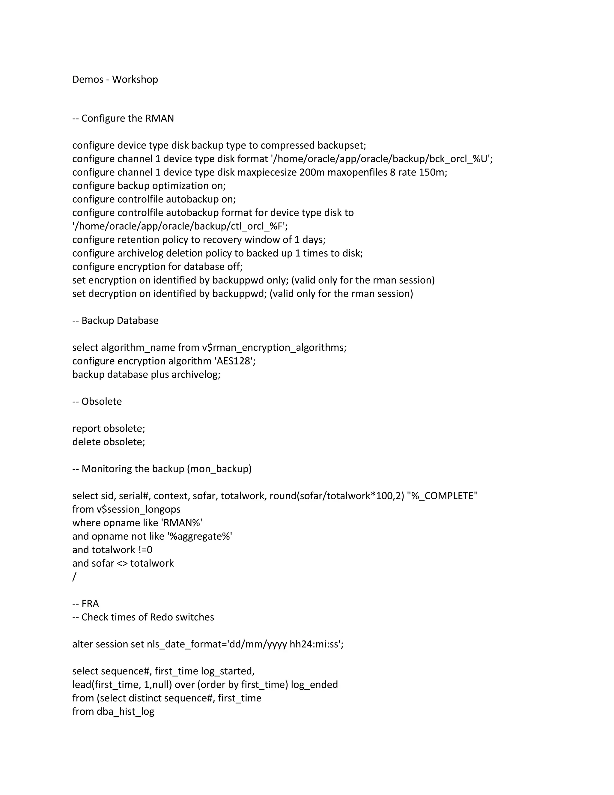 Demos - Workshop
-- Configure the RMAN
configure device type disk backup type to compressed backupset;
configure channel 1 device type disk format '/home/oracle/app/oracle/backup/bck_orcl_%U';
configure channel 1 device type disk maxpiecesize 200m maxopenfiles 8 rate 150m;
configure backup optimization on;
configure controlfile autobackup on;
configure controlfile autobackup format for device type disk to
'/home/oracle/app/oracle/backup/ctl_orcl_%F';
configure retention policy to recovery window of 1 days;
configure archivelog deletion policy to backed up 1 times to disk;
configure encryption for database off;
set encryption on identified by backuppwd only; (valid only for the rman session)
set decryption on identified by backuppwd; (valid only for the rman session)
-- Backup Database
select algorithm_name from v$rman_encryption_algorithms;
configure encryption algorithm 'AES128';
backup database plus archivelog;
-- Obsolete
report obsolete;
delete obsolete;
-- Monitoring the backup (mon_backup)
select sid, serial#, context, sofar, totalwork, round(sofar/totalwork*100,2) "%_COMPLETE"
from v$session_longops
where opname like 'RMAN%'
and opname not like '%aggregate%'
and totalwork !=0
and sofar <> totalwork
/
-- FRA
-- Check times of Redo switches
alter session set nls_date_format='dd/mm/yyyy hh24:mi:ss';
select sequence#, first_time log_started,
lead(first_time, 1,null) over (order by first_time) log_ended
from (select distinct sequence#, first_time
from dba_hist_log
 
