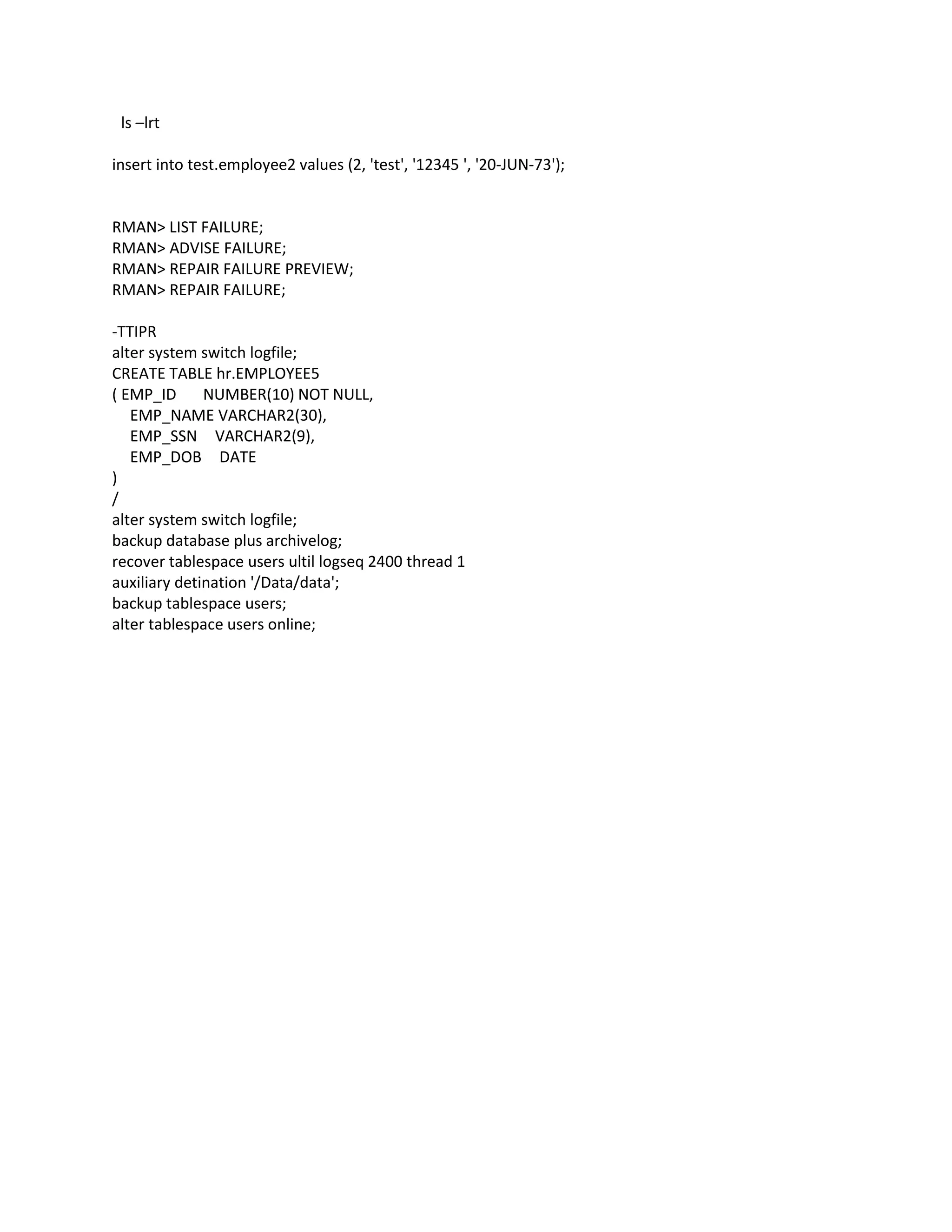 ls –lrt
insert into test.employee2 values (2, 'test', '12345 ', '20-JUN-73');
RMAN> LIST FAILURE;
RMAN> ADVISE FAILURE;
RMAN> REPAIR FAILURE PREVIEW;
RMAN> REPAIR FAILURE;
-TTIPR
alter system switch logfile;
CREATE TABLE hr.EMPLOYEE5
( EMP_ID NUMBER(10) NOT NULL,
EMP_NAME VARCHAR2(30),
EMP_SSN VARCHAR2(9),
EMP_DOB DATE
)
/
alter system switch logfile;
backup database plus archivelog;
recover tablespace users ultil logseq 2400 thread 1
auxiliary detination '/Data/data';
backup tablespace users;
alter tablespace users online;
 