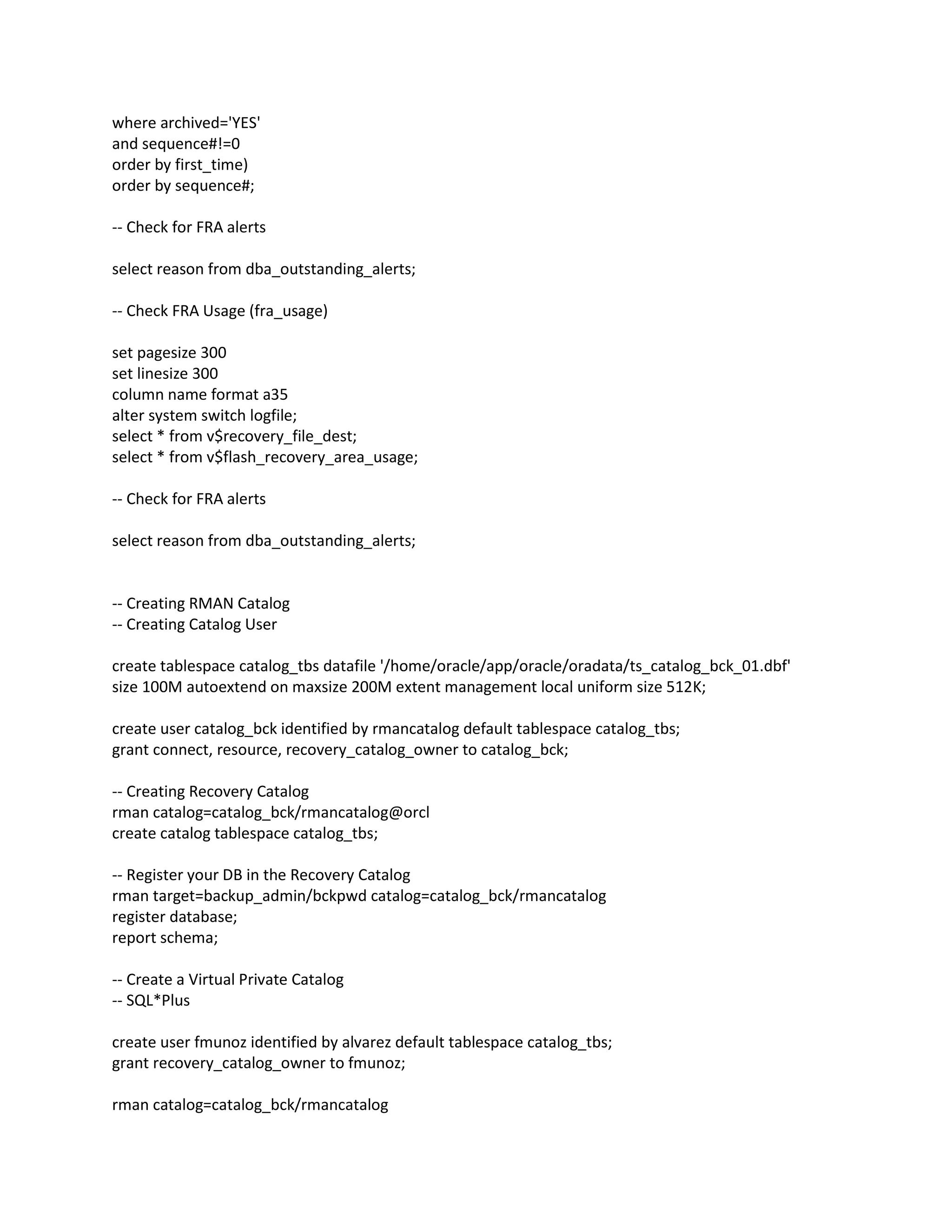 where archived='YES'
and sequence#!=0
order by first_time)
order by sequence#;
-- Check for FRA alerts
select reason from dba_outstanding_alerts;
-- Check FRA Usage (fra_usage)
set pagesize 300
set linesize 300
column name format a35
alter system switch logfile;
select * from v$recovery_file_dest;
select * from v$flash_recovery_area_usage;
-- Check for FRA alerts
select reason from dba_outstanding_alerts;
-- Creating RMAN Catalog
-- Creating Catalog User
create tablespace catalog_tbs datafile '/home/oracle/app/oracle/oradata/ts_catalog_bck_01.dbf'
size 100M autoextend on maxsize 200M extent management local uniform size 512K;
create user catalog_bck identified by rmancatalog default tablespace catalog_tbs;
grant connect, resource, recovery_catalog_owner to catalog_bck;
-- Creating Recovery Catalog
rman catalog=catalog_bck/rmancatalog@orcl
create catalog tablespace catalog_tbs;
-- Register your DB in the Recovery Catalog
rman target=backup_admin/bckpwd catalog=catalog_bck/rmancatalog
register database;
report schema;
-- Create a Virtual Private Catalog
-- SQL*Plus
create user fmunoz identified by alvarez default tablespace catalog_tbs;
grant recovery_catalog_owner to fmunoz;
rman catalog=catalog_bck/rmancatalog
 