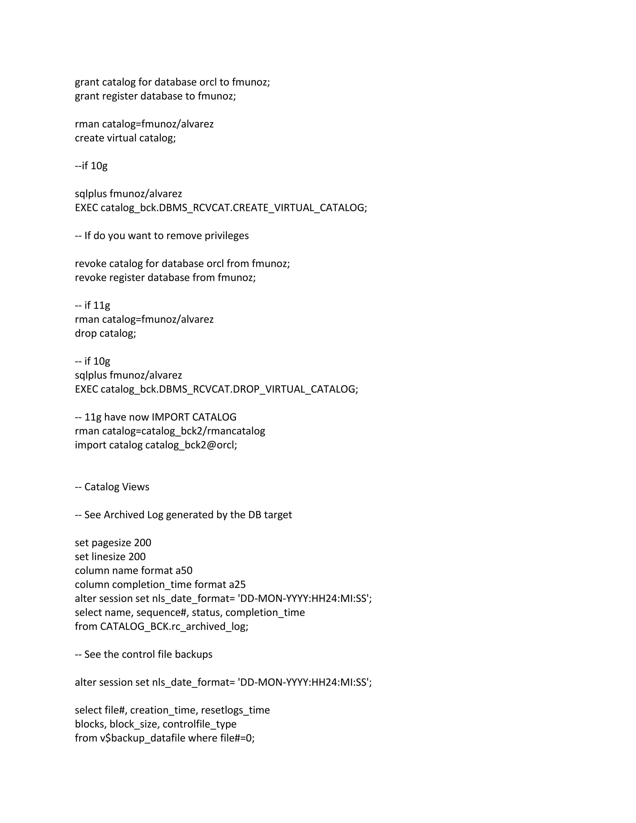 grant catalog for database orcl to fmunoz;
grant register database to fmunoz;
rman catalog=fmunoz/alvarez
create virtual catalog;
--if 10g
sqlplus fmunoz/alvarez
EXEC catalog_bck.DBMS_RCVCAT.CREATE_VIRTUAL_CATALOG;
-- If do you want to remove privileges
revoke catalog for database orcl from fmunoz;
revoke register database from fmunoz;
-- if 11g
rman catalog=fmunoz/alvarez
drop catalog;
-- if 10g
sqlplus fmunoz/alvarez
EXEC catalog_bck.DBMS_RCVCAT.DROP_VIRTUAL_CATALOG;
-- 11g have now IMPORT CATALOG
rman catalog=catalog_bck2/rmancatalog
import catalog catalog_bck2@orcl;
-- Catalog Views
-- See Archived Log generated by the DB target
set pagesize 200
set linesize 200
column name format a50
column completion_time format a25
alter session set nls_date_format= 'DD-MON-YYYY:HH24:MI:SS';
select name, sequence#, status, completion_time
from CATALOG_BCK.rc_archived_log;
-- See the control file backups
alter session set nls_date_format= 'DD-MON-YYYY:HH24:MI:SS';
select file#, creation_time, resetlogs_time
blocks, block_size, controlfile_type
from v$backup_datafile where file#=0;
 