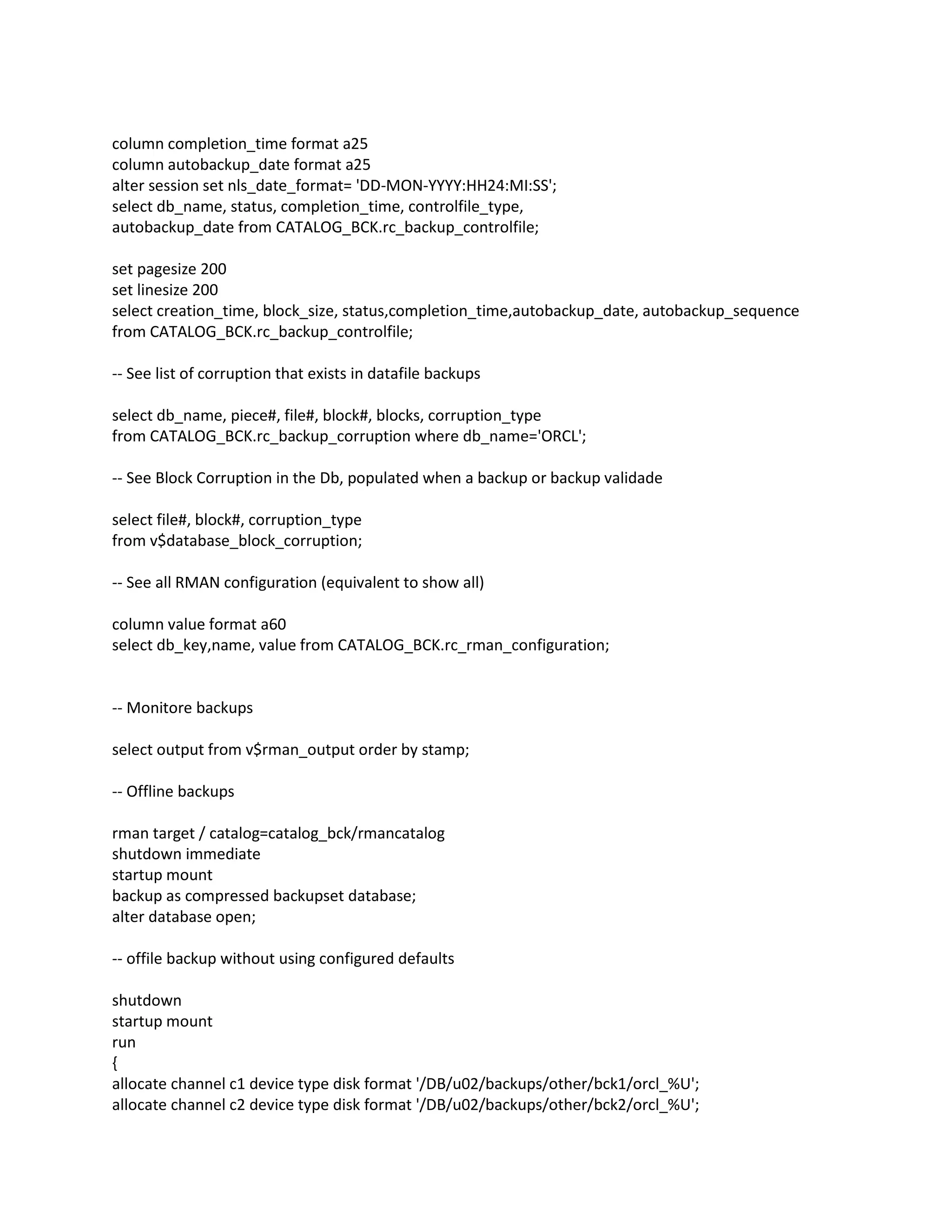 column completion_time format a25
column autobackup_date format a25
alter session set nls_date_format= 'DD-MON-YYYY:HH24:MI:SS';
select db_name, status, completion_time, controlfile_type,
autobackup_date from CATALOG_BCK.rc_backup_controlfile;
set pagesize 200
set linesize 200
select creation_time, block_size, status,completion_time,autobackup_date, autobackup_sequence
from CATALOG_BCK.rc_backup_controlfile;
-- See list of corruption that exists in datafile backups
select db_name, piece#, file#, block#, blocks, corruption_type
from CATALOG_BCK.rc_backup_corruption where db_name='ORCL';
-- See Block Corruption in the Db, populated when a backup or backup validade
select file#, block#, corruption_type
from v$database_block_corruption;
-- See all RMAN configuration (equivalent to show all)
column value format a60
select db_key,name, value from CATALOG_BCK.rc_rman_configuration;
-- Monitore backups
select output from v$rman_output order by stamp;
-- Offline backups
rman target / catalog=catalog_bck/rmancatalog
shutdown immediate
startup mount
backup as compressed backupset database;
alter database open;
-- offile backup without using configured defaults
shutdown
startup mount
run
{
allocate channel c1 device type disk format '/DB/u02/backups/other/bck1/orcl_%U';
allocate channel c2 device type disk format '/DB/u02/backups/other/bck2/orcl_%U';
 