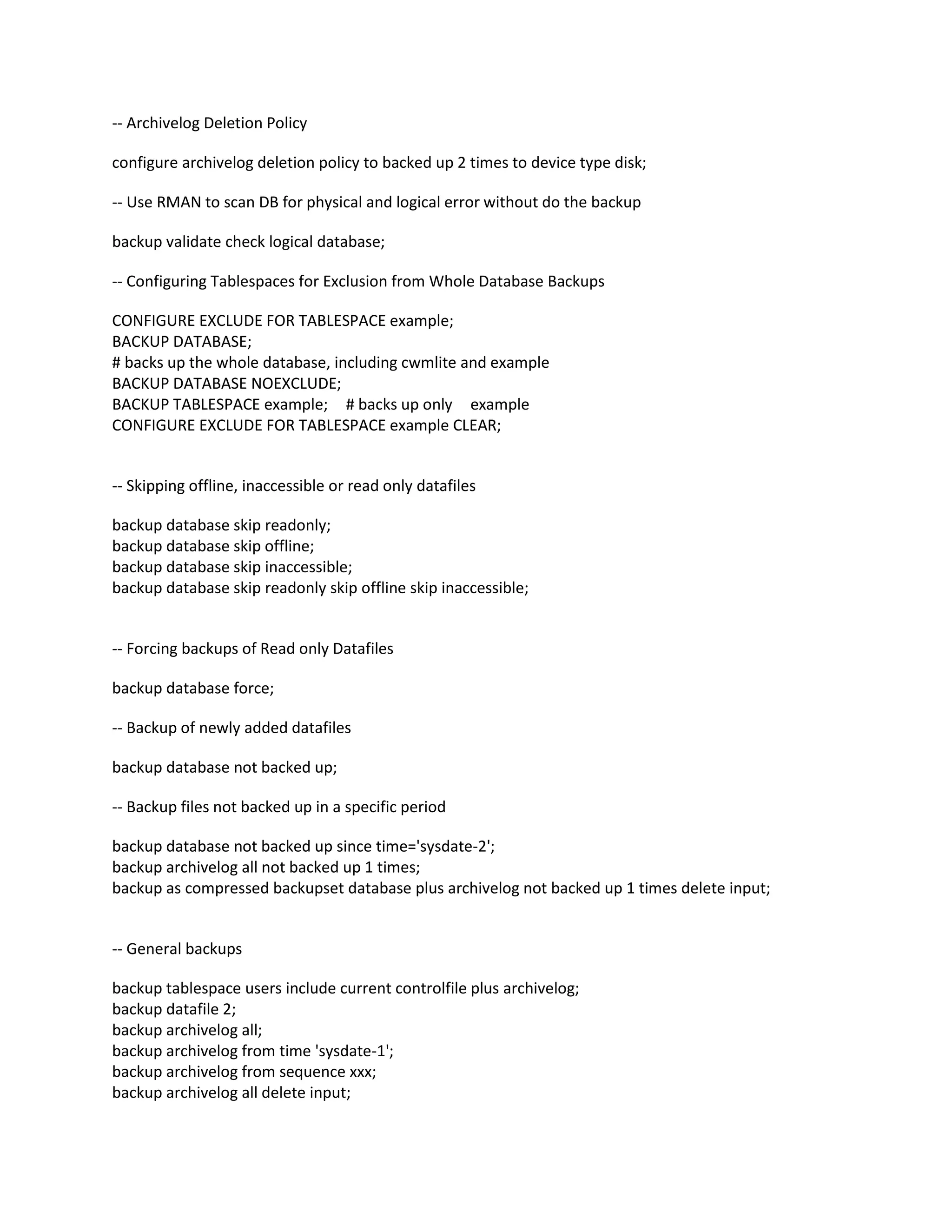-- Archivelog Deletion Policy
configure archivelog deletion policy to backed up 2 times to device type disk;
-- Use RMAN to scan DB for physical and logical error without do the backup
backup validate check logical database;
-- Configuring Tablespaces for Exclusion from Whole Database Backups
CONFIGURE EXCLUDE FOR TABLESPACE example;
BACKUP DATABASE;
# backs up the whole database, including cwmlite and example
BACKUP DATABASE NOEXCLUDE;
BACKUP TABLESPACE example; # backs up only example
CONFIGURE EXCLUDE FOR TABLESPACE example CLEAR;
-- Skipping offline, inaccessible or read only datafiles
backup database skip readonly;
backup database skip offline;
backup database skip inaccessible;
backup database skip readonly skip offline skip inaccessible;
-- Forcing backups of Read only Datafiles
backup database force;
-- Backup of newly added datafiles
backup database not backed up;
-- Backup files not backed up in a specific period
backup database not backed up since time='sysdate-2';
backup archivelog all not backed up 1 times;
backup as compressed backupset database plus archivelog not backed up 1 times delete input;
-- General backups
backup tablespace users include current controlfile plus archivelog;
backup datafile 2;
backup archivelog all;
backup archivelog from time 'sysdate-1';
backup archivelog from sequence xxx;
backup archivelog all delete input;
 