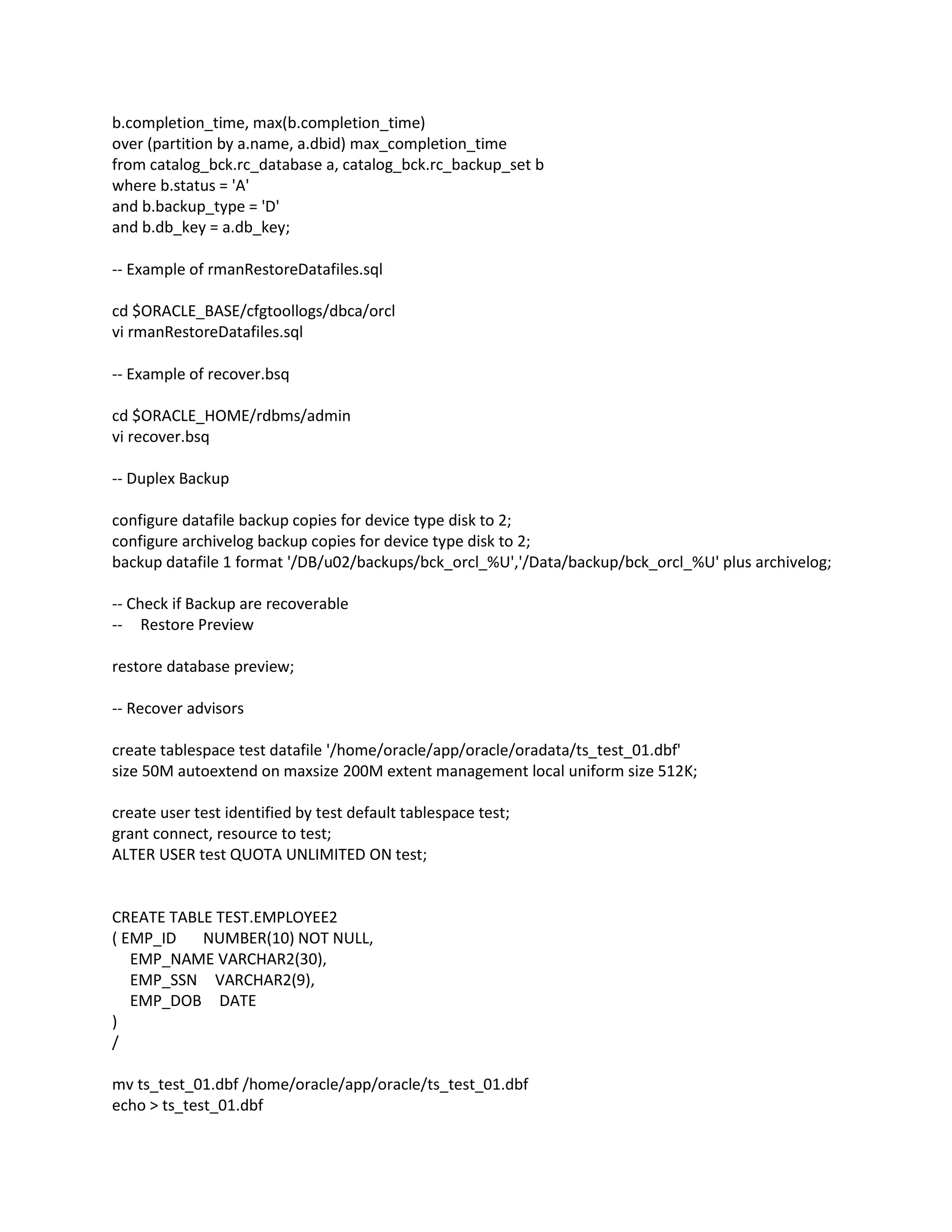 b.completion_time, max(b.completion_time)
over (partition by a.name, a.dbid) max_completion_time
from catalog_bck.rc_database a, catalog_bck.rc_backup_set b
where b.status = 'A'
and b.backup_type = 'D'
and b.db_key = a.db_key;
-- Example of rmanRestoreDatafiles.sql
cd $ORACLE_BASE/cfgtoollogs/dbca/orcl
vi rmanRestoreDatafiles.sql
-- Example of recover.bsq
cd $ORACLE_HOME/rdbms/admin
vi recover.bsq
-- Duplex Backup
configure datafile backup copies for device type disk to 2;
configure archivelog backup copies for device type disk to 2;
backup datafile 1 format '/DB/u02/backups/bck_orcl_%U','/Data/backup/bck_orcl_%U' plus archivelog;
-- Check if Backup are recoverable
-- Restore Preview
restore database preview;
-- Recover advisors
create tablespace test datafile '/home/oracle/app/oracle/oradata/ts_test_01.dbf'
size 50M autoextend on maxsize 200M extent management local uniform size 512K;
create user test identified by test default tablespace test;
grant connect, resource to test;
ALTER USER test QUOTA UNLIMITED ON test;
CREATE TABLE TEST.EMPLOYEE2
( EMP_ID NUMBER(10) NOT NULL,
EMP_NAME VARCHAR2(30),
EMP_SSN VARCHAR2(9),
EMP_DOB DATE
)
/
mv ts_test_01.dbf /home/oracle/app/oracle/ts_test_01.dbf
echo > ts_test_01.dbf
 