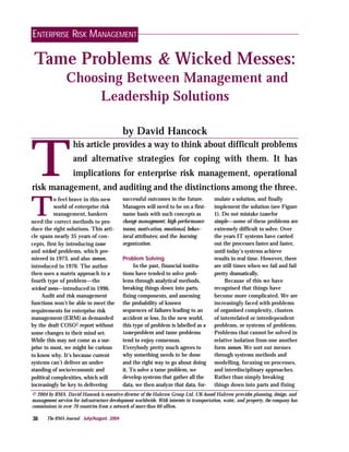 ENTERPRISE RISK MANAGEMENT

 Tame Problems & Wicked Messes:
                 Choosing Between Management and
                     Leadership Solutions

                                             by David Hancock



T
                    his article provides a way to think about difficult problems
                    and alternative strategies for coping with them. It has
                    implications for enterprise risk management, operational
risk management, and auditing and the distinctions among the three.

T
           o feel brave in this new          successful outcomes in the future.           mulate a solution, and finally
           world of enterprise risk          Managers will need to be on a first-         implement the solution (see Figure
           management, bankers               name basis with such concepts as             1). Do not mistake tame for
need the correct methods to pro-             change management; high-performance          simple—some of these problems are
duce the right solutions. This arti-         teams; motivation, emotional, behav-         extremely difficult to solve. Over
cle spans nearly 35 years of con-            ioral attributes; and the learning           the years IT systems have carried
cepts, first by introducing tame             organization.                                out the processes faster and faster,
and wicked problems, which pre-                                                           until today’s systems achieve
miered in 1973, and also messes,             Problem Solving                              results in real time. However, there
introduced in 1970. The author                    In the past, financial institu-         are still times when we fail and fail
then uses a matrix approach to a             tions have tended to solve prob-             pretty dramatically.
fourth type of problem—the                   lems through analytical methods,                  Because of this we have
wicked mess—introduced in 1996.              breaking things down into parts,             recognised that things have
     Audit and risk management               fixing components, and assessing             become more complicated. We are
functions won’t be able to meet the          the probability of known                     increasingly faced with problems
requirements for enterprise risk             sequences of failures leading to an          of organised complexity, clusters
management (ERM) as demanded                 accident or loss. In the new world,          of interrelated or interdependent
by the draft COSO1 report without            this type of problem is labelled as a        problems, or systems of problems.
some changes to their mind set.              tame problem and tame problems               Problems that cannot be solved in
While this may not come as a sur-            tend to enjoy consensus.                     relative isolation from one another
prise to most, we might be curious           Everybody pretty much agrees to              form messes. We sort out messes
to know why. It’s because current            why something needs to be done               through systems methods and
systems can’t deliver an under-              and the right way to go about doing          modelling, focusing on processes,
standing of socio/economic and               it. To solve a tame problem, we              and interdisciplinary approaches.
political complexities, which will           develop systems that gather all the          Rather than simply breaking
increasingly be key to delivering            data, we then analyze that data, for-        things down into parts and fixing
© 2004 by RMA. David Hancock is executive director of the Halcrow Group Ltd. UK-based Halcrow provides planning, design, and
management services for infrastructure development worldwide. With interests in transportation, water, and property, the company has
commissions in over 70 countries from a network of more than 60 offices.

38     The RMA Journal July/August 2004
 