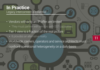 11
In Practice
Legacy interconnect is essential
•	 Vendors with only an IP offer are limited
•	 They must partner with vendors with SS7 capabilities
•	 Tier 1 view is a fraction of the real picture
•	 It provides an alternative reality
•	 Worldwide, carriers, operators and service architects must
confront operational heterogeneity on a daily basis
 