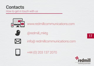 info@ redmillcommunications.com
@redmill_mktg
+44 (0) 203 137 2070
www.redmillcommunications.com
17
Contacts
How to get in touch with us
 