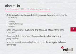 About Us
A brief overview of Redmill Marketing Associates
•	Outsourced marketing and strategic consultancy services for the
TMT sector
•	 Strategy
•	 Communications
•	 Analysis
•	 Deep knowledge of marketing and strategic needs of the TMT
industries
•	 Clear, insightful communications and actionable marketing
programmes
•	 An experienced, multi-skilled team to complement your in-house
resources
2
 
