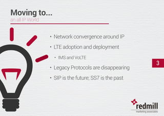 3
Moving to...
an all IP World
•	 Network convergence around IP
•	 LTE adoption and deployment
•	 IMS and VoLTE
•	 Legacy Protocols are disappearing
•	 SIP is the future; SS7 is the past
 