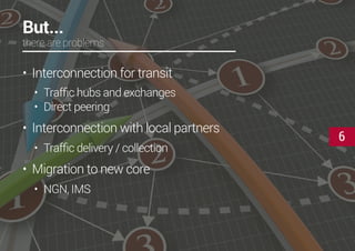 6
But...
there are problems
•	 Interconnection for transit
•	 Traffic hubs and exchanges
•	 Direct peering
•	 Interconnection with local partners
•	 Traffic delivery / collection
•	 Migration to new core
•	 NGN, IMS
 