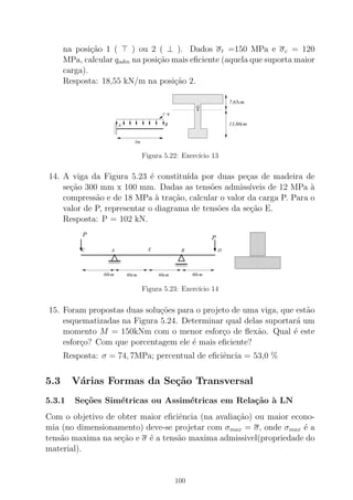 na posi¸c˜ao 1 ( ⊤ ) ou 2 ( ⊥ ). Dados σt =150 MPa e σc = 120
MPa, calcular qadm na posi¸c˜ao mais eﬁciente (aquela que suporta maior
carga).
Resposta: 18,55 kN/m na posi¸c˜ao 2.
00
00
000
0
11
11
111
1
0000000000000000
0000000000000000
00000000000000000000000000000000
0000000000000000
0000000000000000
0000000000000000
00000000000000000000000000000000
0000000000000000
0000000000000000
0000000000000000
00000000000000000000000000000000
0000000000000000
1111111111111111
1111111111111111
11111111111111111111111111111111
1111111111111111
1111111111111111
1111111111111111
11111111111111111111111111111111
1111111111111111
1111111111111111
1111111111111111
11111111111111111111111111111111
1111111111111111
3m
A B
q
G.
7,65cm
13,60cm
Figura 5.22: Exerc´ıcio 13
14. A viga da Figura 5.23 ´e constitu´ıda por duas pe¸cas de madeira de
se¸c˜ao 300 mm x 100 mm. Dadas as tens˜oes admiss´ıveis de 12 MPa `a
compress˜ao e de 18 MPa `a tra¸c˜ao, calcular o valor da carga P. Para o
valor de P, representar o diagrama de tens˜oes da se¸c˜ao E.
Resposta: P = 102 kN.
EA B
60cm60cm 60cm 60cm
C
P
D
P
Figura 5.23: Exerc´ıcio 14
15. Foram propostas duas solu¸c˜oes para o projeto de uma viga, que est˜ao
esquematizadas na Figura 5.24. Determinar qual delas suportar´a um
momento M = 150kNm com o menor esfor¸co de ﬂex˜ao. Qual ´e este
esfor¸co? Com que porcentagem ele ´e mais eﬁciente?
Resposta: σ = 74, 7MPa; percentual de eﬁciˆencia = 53,0 %
5.3 V´arias Formas da Se¸c˜ao Transversal
5.3.1 Se¸c˜oes Sim´etricas ou Assim´etricas em Rela¸c˜ao `a LN
Com o objetivo de obter maior eﬁciˆencia (na avalia¸c˜ao) ou maior econo-
mia (no dimensionamento) deve-se projetar com σmax = σ, onde σmax ´e a
tens˜ao maxima na se¸c˜ao e σ ´e a tens˜ao maxima admissivel(propriedade do
material).
100
 