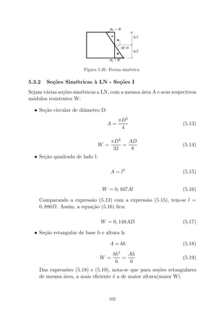 σi
sσ
=
= σ
σ
h/2
h/2
M>0
Figura 5.26: Forma sim´etrica.
5.3.2 Se¸c˜oes Sim´etricas `a LN - Se¸c˜oes I
Sejam v´arias se¸c˜oes sim´etricas a LN, com a mesma ´area A e seus respectivos
m´odulos resistentes W:
• Se¸c˜ao circular de diˆametro D:
A =
πD2
4
(5.13)
W =
πD3
32
=
AD
8
(5.14)
• Se¸c˜ao quadrada de lado l:
A = l2
(5.15)
W = 0, 167Al (5.16)
Comparando a express˜ao (5.13) com a express˜ao (5.15), tem-se l =
0, 886D. Assim, a equa¸c˜ao (5.16) ﬁca:
W = 0, 148AD (5.17)
• Se¸c˜ao retangular de base b e altura h:
A = bh (5.18)
W =
bh2
6
=
Ah
6
(5.19)
Das express˜oes (5.18) e (5.19), nota-se que para se¸c˜oes retangulares
de mesma ´area, a mais eﬁciente ´e a de maior altura(maior W)
102
 