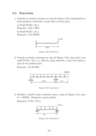 5.5 Exerc´ıcios
1. Calcular as tens˜oes extremas na viga da Figura 5.29, considerando os
pesos pr´oprios, indicando a se¸c˜ao onde ocorrem para:
a) Perﬁl W130 × 28, 1.
Resposta: ±66, 1 MPa
b) Perﬁl W150 × 37, 1.
Resposta: ±44, 28MPa
0
0
00
0
0
0
1
1
11
1
1
1
5,0m
1,5kN
Figura 5.29: Exerc´ıcio 1
2. Calcule as tens˜oes extremas na viga da Figura 5.30, cuja se¸c˜ao ´e um
perﬁl W150 × 37, 1, se, al´em da carga indicada, a viga est´a sujeita a
a¸c˜ao de seu pr´oprio peso.
Resposta: ±2, 86 MPa
Figura 5.30: Exerc´ıcio 2
3. Escolher o perﬁl I mais econˆomico para a viga da Figura 5.31, para
σ = 140MPa. Desprezar o peso pr´oprio.
Resposta: S 510 × 97, 3
00000
0000000000
11111
1111111111
00000
00000
00000
11111
11111
11111
8m
BA
27kN/m
Figura 5.31: Exerc´ıcio 3
108
 