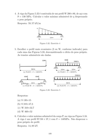 4. A viga da Figura 5.32 ´e contituida de um perﬁl W 200×86, de a¸co com
σ = 130 MPa. Calcular o valor m´aximo admissivel de q desprezando
o peso pr´oprio.
Resposta: 59, 57 kN/m
Figura 5.32: Exerc´ıcio 4
5. Escolher o perﬁl mais econˆomico (I ou W, conforme indicado) para
cada uma das Figuras 5.33, desconsiderando o efeito do peso pr´oprio.
As tens˜oes admiss´ıveis s˜ao dadas.
(a) Perﬁl I - ¯σ = 140MPa (b) Perﬁl I - ¯σ = 120MPa
(c) Perﬁl W - ¯σ = 120MPa (d) Perﬁl W - ¯σ = 140MPa
Figura 5.33: Exerc´ıcio 5
Respostas:
(a) S 130×15
(b) S 310×47,3
(c) W 310×32,7
(d) W 460×52
6. Calcular o valor m´aximo admiss´ıvel da carga P, na viga na Figura 5.34.
A viga ´e um perﬁl W150 × 37, 1 com σ = 140MPa. N˜ao desprezar o
peso pr´oprio do perﬁl.
Resposta: 14, 88 kN
109
 