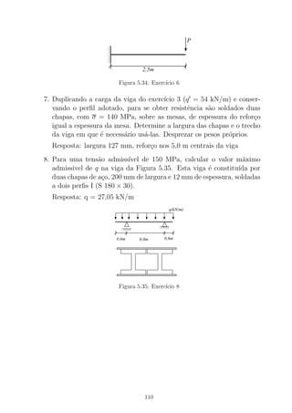 00
00
00
11
11
11
P
2,5m
Figura 5.34: Exerc´ıcio 6
7. Duplicando a carga da viga do exerc´ıcio 3 (q′
= 54 kN/m) e conser-
vando o perﬁl adotado, para se obter resistˆencia s˜ao soldados duas
chapas, com σ = 140 MPa, sobre as mesas, de espessura do refor¸co
igual a espessura da mesa. Determine a largura das chapas e o trecho
da viga em que ´e necess´ario us´a-las. Desprezar os pesos pr´oprios.
Resposta: largura 127 mm, refor¸co nos 5,0 m centrais da viga
8. Para uma tens˜ao admiss´ıvel de 150 MPa, calcular o valor m´aximo
admissivel de q na viga da Figura 5.35. Esta viga ´e constitu´ıda por
duas chapas de a¸co, 200 mm de largura e 12 mm de espessura, soldadas
a dois perﬁs I (S 180 × 30).
Resposta: q = 27,05 kN/m
00000000
0000
11111111
1111 0000000000
00000
1111111111
11111
0000000000000000000000000000000000000000000000000000
00000000000000000000000000
1111111111111111111111111111111111111111111111111111
11111111111111111111111111
00000000000000000000000000000000000000000000000000001111111111111111111111111111111111111111111111111111
q(kN/m)
6,0m0,6m 0,6m
Figura 5.35: Exerc´ıcio 8
110
 