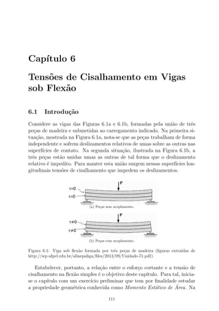 Cap´ıtulo 6
Tens˜oes de Cisalhamento em Vigas
sob Flex˜ao
6.1 Introdu¸c˜ao
Considere as vigas das Figuras 6.1a e 6.1b, formadas pela uni˜ao de trˆes
pe¸cas de madeira e submetidas ao carregamento indicado. Na primeira si-
tua¸c˜ao, mostrada na Figura 6.1a, nota-se que as pe¸cas trabalham de forma
independente e sofrem deslizamentos relativos de umas sobre as outras nas
superf´ıcies de contato. Na segunda situa¸c˜ao, ilustrada na Figura 6.1b, a
trˆes pe¸cas est˜ao unidas umas as outras de tal forma que o deslizamento
relativo ´e impedito. Para manter esta uni˜ao surgem nessas superf´ıcies lon-
gitudinais tens˜oes de cisalhamento que impedem os deslizamentos.
(a) Pe¸cas sem acoplamento.
(b) Pe¸cas com acoplamento.
Figura 6.1: Viga sob ﬂex˜ao formada por trˆes pe¸cas de madeira (ﬁguras extra´ıdas de
http://wp.ufpel.edu.br/alinepaliga/ﬁles/2013/09/Unidade-71.pdf).
Estabelecer, portanto, a rela¸c˜ao entre o esfor¸co cortante e a tens˜ao de
cisalhamento na ﬂex˜ao simples ´e o objetivo deste cap´ıtulo. Para tal, inicia-
se o cap´ıtulo com um exerc´ıcio preliminar que tem por ﬁnalidade estudar
a propriedade geom´etrica conhecida como Momento Est´atico de ´Area. Na
111
 