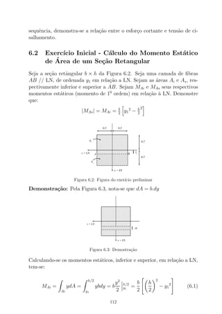 sequˆencia, demonstra-se a rela¸c˜ao entre o esfor¸co cortante e tens˜ao de ci-
salhamento.
6.2 Exerc´ıcio Inicial - C´alculo do Momento Est´atico
de ´Area de um Se¸c˜ao Retangular
Seja a se¸c˜ao retˆangular b × h da Figura 6.2. Seja uma camada de ﬁbras
AB // LN, de ordenada y1 em rela¸c˜ao a LN. Sejam as ´areas Ai e As, res-
pectivamente inferior e superior a AB. Sejam MAi e MAs seus respectivos
momentos est´aticos (momento de 10
ordem) em rela¸c˜ao `a LN. Demonstre
que:
|MAs| = MAi = b
2
y1
2
− h
2
2
A
Ai
s
y = ES
h/2
h/2
b/2b/2
z = LN y1
0000000000000000000000
00000000000000000000000000000000000000000000
00000000000000000000000000000000000000000000
0000000000000000000000
00000000000000000000000000000000000000000000
0000000000000000000000
00000000000000000000000000000000000000000000
00000000000000000000000000000000000000000000
0000000000000000000000
00000000000000000000000000000000000000000000
00000000000000000000000000000000000000000000
00000000000000000000000000000000000000000000
0000000000000000000000
1111111111111111111111
11111111111111111111111111111111111111111111
11111111111111111111111111111111111111111111
1111111111111111111111
11111111111111111111111111111111111111111111
1111111111111111111111
11111111111111111111111111111111111111111111
11111111111111111111111111111111111111111111
1111111111111111111111
11111111111111111111111111111111111111111111
11111111111111111111111111111111111111111111
11111111111111111111111111111111111111111111
1111111111111111111111
0000000000000000000000
00000000000000000000000000000000000000000000
00000000000000000000000000000000000000000000
0000000000000000000000
00000000000000000000000000000000000000000000
00000000000000000000000000000000000000000000
0000000000000000000000
00000000000000000000000000000000000000000000
0000000000000000000000
0000000000000000000000
1111111111111111111111
11111111111111111111111111111111111111111111
11111111111111111111111111111111111111111111
1111111111111111111111
11111111111111111111111111111111111111111111
11111111111111111111111111111111111111111111
1111111111111111111111
11111111111111111111111111111111111111111111
1111111111111111111111
1111111111111111111111A B
Figura 6.2: Figura do exer´ıcio preliminar
Demonstra¸c˜ao: Pela Figura 6.3, nota-se que dA = b.dy
y = ES
z = LN
dy
0000000000000000000000000000000000000000000000000000000000000000000000000000000000000000000000000000
0000000000000000000000000000000000000000000000000000000000000000000000000000000000000000000000000000
0000000000000000000000000000000000000000000000000000000000000000000000000000000000000000000000000000
0000000000000000000000000000000000000000000000000000000000000000000000000000000000000000000000000000
00000000000000000000
1111111111111111111111111111111111111111111111111111111111111111111111111111111111111111111111111111
1111111111111111111111111111111111111111111111111111111111111111111111111111111111111111111111111111
1111111111111111111111111111111111111111111111111111111111111111111111111111111111111111111111111111
1111111111111111111111111111111111111111111111111111111111111111111111111111111111111111111111111111
11111111111111111111
0000000000000000000000000000000000000000000000000000000000000000000000000000000000000000000000000000
0000000000000000000000000000000000000000
1111111111111111111111111111111111111111111111111111111111111111111111111111111111111111111111111111
1111111111111111111111111111111111111111
Figura 6.3: Demostra¸c˜ao
Calculando-se os momentos est´aticos, inferior e superior, em rela¸c˜ao a LN,
tem-se:
MAi =
Ai
ydA =
h/2
y1
ybdy = b
y2
2
h/2
y1
=
b
2
h
2
2
− y1
2
(6.1)
112
 