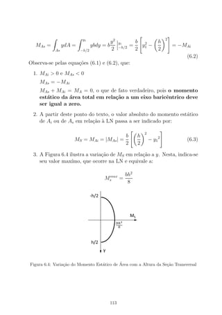 MAs =
As
ydA =
y1
−h/2
ybdy = b
y2
2
y1
−h/2 =
b
2
y2
1 −
h
2
2
= −MAi
(6.2)
Observa-se pelas equa¸c˜oes (6.1) e (6.2), que:
1. MAi > 0 e MAs < 0
MAs = −MAi
MAs + MAi = MA = 0, o que de fato verdadeiro, pois o momento
est´atico da ´area total em rela¸c˜ao a um eixo baricˆentrico deve
ser igual a zero.
2. A partir deste ponto do texto, o valor absoluto do momento est´atico
de Ai ou de As em rela¸c˜ao `a LN passa a ser indicado por:
MS = MAi = |MAs| =
b
2
h
2
2
− y1
2
(6.3)
3. A Figura 6.4 ilustra a varia¸c˜ao de MS em rela¸c˜ao a y. Nesta, indica-se
seu valor max´ımo, que ocorre na LN e equivale a:
Mmax
s =
bh2
8
Figura 6.4: Varia¸c˜ao do Momento Est´atico de ´Area com a Altura da Se¸c˜ao Transversal
113
 