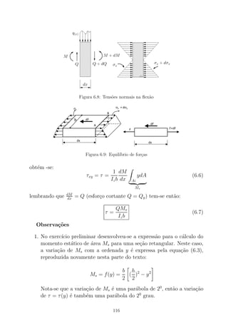 Figura 6.8: Tens˜oes normais na ﬂex˜ao
Figura 6.9: Equil´ıbrio de for¸cas
obt´em -se:
τxy = τ =
1
Izb
dM
dx Ai
ydA
Ms
(6.6)
lembrando que dM
dx = Q (esfor¸co cortante Q = Qy) tem-se ent˜ao:
τ =
QMs
Izb
(6.7)
Observa¸c˜oes
1. No exerc´ıcio preliminar desenvolveu-se a express˜ao para o c´alculo do
momento est´atico de ´area Ms para uma se¸c˜ao retangular. Neste caso,
a varia¸c˜ao de Ms com a ordenada y ´e expressa pela equa¸c˜ao (6.3),
reproduzida novamente nesta parte do texto:
Ms = f(y) =
b
2
(
h
2
)2
− y2
Nota-se que a varia¸c˜ao de Ms ´e uma par´abola de 20
, ent˜ao a varia¸c˜ao
de τ = τ(y) ´e tamb´em uma par´abola do 20
grau.
116
 