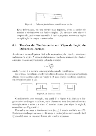 000000
0000000000
111111
1111111111
Figura 6.11: Deforma¸c˜ao cisalhante especiﬁca nas bordas
Esta deforma¸c˜ao, em um c´alculo mais rigoroso, altera a an´alise de
tens˜oes e deforma¸c˜oes na ﬂex˜ao simples. No entanto, este efeito ´e
desprezado, pois o erro cometido ´e muito pequeno, exceto na regi˜ao
de aplica¸c˜ao de cargas concentradas.
6.4 Tens˜oes de Cisalhamento em Vigas de Se¸c˜ao de
Diferentes Formas
Admite-se a mesma hip´otese b´asica da se¸c˜ao retangular, isto ´e, τ constante
na largura da se¸c˜ao. A varia¸c˜ao da tens˜ao de cisalhamento na se¸c˜ao obedece
a mesma rela¸c˜ao anteriormente deﬁnida, ou seja:
τ =
QMs
Izt
sendo t = t(y) ´e a largura (espessura) da camada considerada.
Na pr´atica, encontram-se diferentes tipos de se¸c˜oes de espessuras vari´aveis.
Alguns casos s˜ao ilustrados na Figura 6.12, para se¸c˜oes com lados paralelos
ou perpendiculares a LN.
Figura 6.12: Tipos de se¸c˜oes
Considerando, por exemplo, um perﬁl T a Figura 6.13 ilustra o dia-
grama de τ ao longo a da altura, onde observa-se uma descontinuidade na
transi¸c˜ao entre a mesa e a alma. O mesmo ocorre para vigas de se¸c˜ao I,
como ilustra a Figura 6.14.
Em todos os casos, a tens˜ao m´axima (τmax) ´e aquela avaliada na LN.
Destaca-se ainda que na mesa o c´alculo de τ est´a sujeito a erro consider´avel
(b
h grande), mas de qualquer forma s˜ao tens˜oes pequenas.
118
 