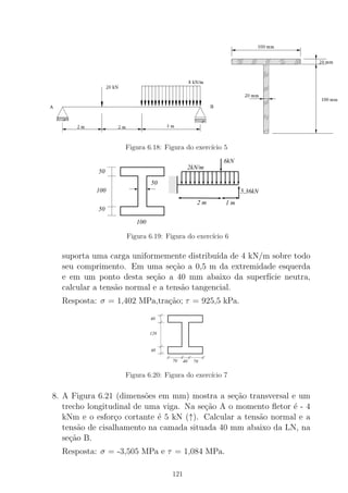 Figura 6.18: Figura do exerc´ıcio 5
000
000
000
000
000
111
111
111
111
111
50
50
100
50
100
1 m2 m
2kN/m
6kN
5,36kN
Figura 6.19: Figura do exerc´ıcio 6
suporta uma carga uniformemente distribu´ıda de 4 kN/m sobre todo
seu comprimento. Em uma se¸c˜ao a 0,5 m da extremidade esquerda
e em um ponto desta se¸c˜ao a 40 mm abaixo da superf´ıcie neutra,
calcular a tens˜ao normal e a tens˜ao tangencial.
Resposta: σ = 1,402 MPa,tra¸c˜ao; τ = 925,5 kPa.
120
40
40
70 40 70
Figura 6.20: Figura do exerc´ıcio 7
8. A Figura 6.21 (dimens˜oes em mm) mostra a se¸c˜ao transversal e um
trecho longitudinal de uma viga. Na se¸c˜ao A o momento ﬂetor ´e - 4
kNm e o esfor¸co cortante ´e 5 kN (↑). Calcular a tens˜ao normal e a
tens˜ao de cisalhamento na camada situada 40 mm abaixo da LN, na
se¸c˜ao B.
Resposta: σ = -3,505 MPa e τ = 1,084 MPa.
121
 