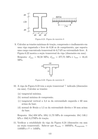120
40
40
4040 40
6kN/m
A B
2 m
Figura 6.21: Figura do exerc´ıcio 8
9. Calcular as tens˜oes m´aximas de tra¸c˜ao, compress˜ao e cisalhamento em
uma viga engastada e livre de 0,38 m de comprimento, que suporta
uma carga concentrada transversal de 6,7 kN na extremidade livre. A
Figura 6.22 mostra a se¸c˜ao transversal da viga (dimens˜oes em mm).
Resposta: σt
max = 92,58 MPa; σc
max = 277,75 MPa e τmax = 16,45
MPa.
100
45
10
45
50
10
Figura 6.22: Figura do exerc´ıcio 9
10. A viga da Figura 6.23 tem a se¸c˜ao transversal ⊤ indicada (dimens˜oes
em mm). Calcular as tens˜oes:
(a) tangencial m´axima.
(b) normal m´axima de compress˜ao.
(c) tangencial vertical a 3,4 m da extremidade esquerda e 60 mm
acima da base.
(d) normal de ﬂex˜ao a 1,5 m da extremidade direita e 50 mm acima
da base.
Resposta: 10a) 694 kPa; 10b) 11,73 MPa de compress˜ao; 10c) 148,1
kPa e 10d) 6,17MPa de tra¸c˜ao.
11. Veriﬁcar a estabilidade da viga da Figura 6.24 (dimens˜oes em mm
na se¸c˜ao transversal). Sabe-se que σtrac˜ao = 160MPa, σcompress˜ao =
110MPa e τ = 14MPa.
122
 