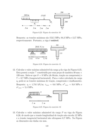 00000000000000000000000000
00000000000000000000000000
000000000000000000000000000000000000000
00000000000000000000000000
11111111111111111111111111
11111111111111111111111111
111111111111111111111111111111111111111
11111111111111111111111111
200
50
200
75
2kN/m
R
15 kN
2 m 2 m
1
2 m
R2
3 m
Figura 6.23: Figura do exerc´ıcio 10
Resposta: as tens˜oes m´aximas s˜ao 153,5 MPa; 94,3 MPa e 12,7 MPa,
respectivamente. Portanto, a viga ´e est´avel.
Figura 6.24: Figura do exerc´ıcio 11
12. Calcular o valor m´aximo admiss´ıvel da carga q da viga da Figura 6.25.
Esta possui a se¸c˜ao ⊤ constitu´ıda por suas pe¸cas de madeira 40 mm ×
120 mm. Sabe-se que σ = 9 MPa (de ﬂex˜ao, tra¸c˜ao ou compress˜ao) e
τ = 0,7 MPa (tangencial horizontal). Para o valor calculado da carga
q, pede-se as tens˜oes m´aximas de tra¸c˜ao, compress˜ao e cisalhamento.
Resposta: q = 1,741 kN/m; τmax = 0,6 MPa; σT
max = 9,0 MPa e
σc
max = 5,4 MPa.
00000000000000000000000000
00000000000000000000000000000000000000000000000000000000000000000
00000000000000000000000000
11111111111111111111111111
11111111111111111111111111111111111111111111111111111111111111111
11111111111111111111111111
000000000000111111111111 000000000000000000
111111111111111111
2 m 2 m
q
Figura 6.25: Figura do exerc´ıcio 12
13. Calcular o valor m´aximo admiss´ıvel da carga P na viga da Figura
6.26, de modo que a tens˜ao longitudinal de tra¸c˜ao n˜ao exceda 12 MPa
e a tens˜ao tangencial horizontal n˜ao ultrapasse 0,7 MPa. Na Figura
as dimens˜oes s˜ao dadas em mm.
123
 