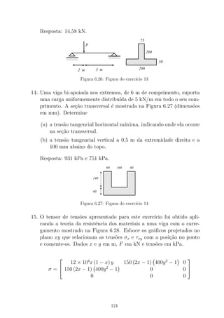 Resposta: 14,58 kN.
000000000000000000000000000000000000000
00000000000000000000000000000000000000000000000000000000000000000
00000000000000000000000000
111111111111111111111111111111111111111
11111111111111111111111111111111111111111111111111111111111111111
11111111111111111111111111
0000000000000011111111111111 000000000000000000000
111111111111111111111
2 m
P
3 m
75
200
50
200
Figura 6.26: Figura do exerc´ıcio 13
14. Uma viga bi-apoiada nos extremos, de 6 m de comprimento, suporta
uma carga uniformemente distribu´ıda de 5 kN/m em todo o seu com-
primento. A se¸c˜ao transversal ´e mostrada na Figura 6.27 (dimens˜oes
em mm). Determine
(a) a tens˜ao tangencial horizontal m´axima, indicando onde ela ocorre
na se¸c˜ao transversal.
(b) a tens˜ao tangencial vertical a 0,5 m da extremidade direita e a
100 mm abaixo do topo.
Resposta: 931 kPa e 751 kPa.
0000000000000000
00000000000000000000000000000000
00000000000000000000000000000000
0000000000000000
00000000000000000000000000000000
0000000000000000
00000000000000000000000000000000
0000000000000000
1111111111111111
11111111111111111111111111111111
11111111111111111111111111111111
1111111111111111
11111111111111111111111111111111
1111111111111111
11111111111111111111111111111111
1111111111111111
60
140
60
160 60
Figura 6.27: Figura do exerc´ıcio 14
15. O tensor de tens˜oes apresentado para este exerc´ıcio foi obtido apli-
cando a teoria da resistˆencia dos materiais a uma viga com o carre-
gamento mostrado na Figura 6.28. Esboce os gr´aﬁcos projetados no
plano xy que relacionam as tens˜oes σx e τxy com a posi¸c˜ao no ponto
e comente-os. Dados x e y em m, F em kN e tens˜oes em kPa.
σ =


12 × 104
x (1 − x) y 150 (2x − 1) 400y2
− 1 0
150 (2x − 1) 400y2
− 1 0 0
0 0 0


124
 