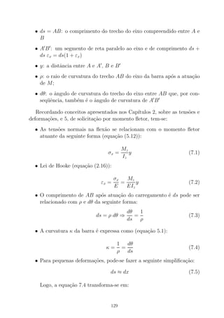 • ds = AB: o comprimento do trecho do eixo compreendido entre A e
B
• A′
B′
: um segmento de reta paralelo ao eixo e de comprimento ds +
ds εx = ds(1 + εx)
• y: a distˆancia entre A e A′
, B e B′
• ρ: o raio de curvatura do trecho AB do eixo da barra ap´os a atua¸c˜ao
de M;
• dθ: o ˆangulo de curvatura do trecho do eixo entre AB que, por con-
seq¨uˆencia, tamb´em ´e o ˆangulo de curvatura de A′
B′
Recordando conceitos apresentados nos Cap´ıtulos 2, sobre as tens˜oes e
deforma¸c˜oes, e 5, de solicita¸c˜ao por momento ﬂetor, tem-se:
• As tens˜oes normais na ﬂex˜ao se relacionam com o momento ﬂetor
atuante da seguinte forma (equa¸c˜ao (5.12)):
σx =
Mz
Iz
y (7.1)
• Lei de Hooke (equa¸c˜ao (2.16)):
εx =
σx
E
=
Mz
EIz
y (7.2)
• O comprimento de AB ap´os atua¸c˜ao do carregamento ´e ds pode ser
relacionado com ρ e dθ da seguinte forma:
ds = ρ dθ ⇒
dθ
ds
=
1
ρ
(7.3)
• A curvatura κ da barra ´e expressa como (equa¸c˜ao 5.1):
κ =
1
ρ
=
dθ
ds
(7.4)
• Para pequenas deforma¸c˜oes, pode-se fazer a seguinte simpliﬁca¸c˜ao:
ds ≈ dx (7.5)
Logo, a equa¸c˜ao 7.4 transforma-se em:
129
 