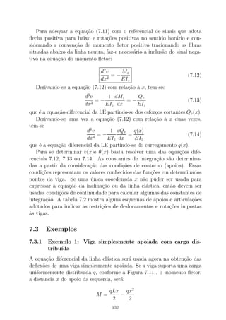 Para adequar a equa¸c˜ao (7.11) com o referencial de sinais que adota
ﬂecha positiva para baixo e rota¸c˜oes positivas no sentido hor´ario e con-
siderando a conven¸c˜ao de momento ﬂetor positivo tracionando as ﬁbras
situadas abaixo da linha neutra, faz-e necess´ario a inclus˜ao do sinal nega-
tivo na equa¸c˜ao do momento ﬂetor:
d2
v
dx2
= −
Mz
EIz
(7.12)
Derivando-se a equa¸c˜ao (7.12) com rela¸c˜ao `a x, tem-se:
d3
v
dx3
= −
1
EIz
dMz
dx
= −
Qv
EIz
(7.13)
que ´e a equa¸c˜ao diferencial da LE partindo-se dos esfor¸cos cortantes Qv(x).
Derivando-se uma vez a equa¸c˜ao (7.12) com rela¸c˜ao `a x duas vezes,
tem-se
d4
v
dx4
= −
1
EIz
dQv
dx
=
q(x)
EIz
(7.14)
que ´e a equa¸c˜ao diferencial da LE partindo-se do carregamento q(x).
Para se determinar v(x)e θ(x) basta resolver uma das equa¸c˜oes dife-
renciais 7.12, 7.13 ou 7.14. As constantes de integra¸c˜ao s˜ao determina-
das a partir da considera¸c˜ao das condi¸c˜oes de contorno (apoios). Essas
condi¸c˜oes representam os valores conhecidos das fun¸c˜oes em determinados
pontos da viga. Se uma ´unica coordenada x n˜ao puder ser usada para
expressar a equa¸c˜ao da inclina¸c˜ao ou da linha el´astica, ent˜ao devem ser
usadas condi¸c˜oes de continuidade para calcular algumas das constantes de
integra¸c˜ao. A tabela 7.2 mostra alguns esquemas de apoios e articula¸c˜oes
adotados para indicar as restri¸c˜oes de deslocamentos e rota¸c˜oes impostas
`as vigas.
7.3 Exemplos
7.3.1 Exemplo 1: Viga simplesmente apoiada com carga dis-
tribu´ıda
A equa¸c˜ao diferencial da linha el´astica ser´a usada agora na obten¸c˜ao das
deﬂex˜oes de uma viga simplesmente apoiada. Se a viga suporta uma carga
uniformemente distribu´ıda q, conforme a Figura 7.11 , o momento ﬂetor,
a distancia x do apoio da esquerda, ser´a:
M =
qLx
2
−
qx2
2
132
 