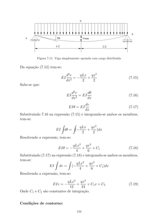 Figura 7.11: Viga simplesmente apoiada com carga distribuida
Da equa¸c˜ao (7.12) tem-se:
EI
d2
v
dx2
= −
qLx
2
+
qx2
2
(7.15)
Sabe-se que:
EI
d2
v
dx2
= EI
dθ
dx
(7.16)
EIθ = EI
dv
dx
(7.17)
Substituindo 7.16 na express˜ao (7.15) e integrando-se ambos os membros,
tem-se:
EI dθ = (−
qLx
2
+
qx2
2
)dx
Resolvendo a express˜ao, tem-se:
EIθ = −
qLx2
4
+
qx3
6
+ C1 (7.18)
Substituindo (7.17) na express˜ao (7.18) e integrando-se ambos os membros,
tem-se:
EI dv = (−
qLx2
4
+
qx3
6
+ C1)dx
Resolvendo a express˜ao, tem-se:
EIv = −
qLx3
12
+
qx4
24
+ C1x + C2 (7.19)
Onde C1 e C2 s˜ao constantes de integra¸c˜ao.
Condi¸c˜oes de contorno:
134
 