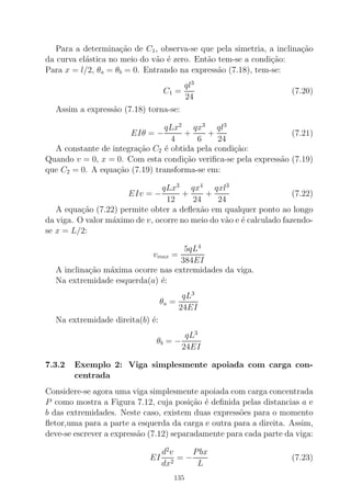 Para a determina¸c˜ao de C1, observa-se que pela simetria, a inclina¸c˜ao
da curva el´astica no meio do v˜ao ´e zero. Ent˜ao tem-se a condi¸c˜ao:
Para x = l/2, θa = θb = 0. Entrando na express˜ao (7.18), tem-se:
C1 =
ql3
24
(7.20)
Assim a express˜ao (7.18) torna-se:
EIθ = −
qLx2
4
+
qx3
6
+
ql3
24
(7.21)
A constante de integra¸c˜ao C2 ´e obtida pela condi¸c˜ao:
Quando v = 0, x = 0. Com esta condi¸c˜ao veriﬁca-se pela express˜ao (7.19)
que C2 = 0. A equa¸c˜ao (7.19) transforma-se em:
EIv = −
qLx3
12
+
qx4
24
+
qxl3
24
(7.22)
A equa¸c˜ao (7.22) permite obter a deﬂex˜ao em qualquer ponto ao longo
da viga. O valor m´aximo de v, ocorre no meio do v˜ao e ´e calculado fazendo-
se x = L/2:
vmax =
5qL4
384EI
A inclina¸c˜ao m´axima ocorre nas extremidades da viga.
Na extremidade esquerda(a) ´e:
θa =
qL3
24EI
Na extremidade direita(b) ´e:
θb = −
qL3
24EI
7.3.2 Exemplo 2: Viga simplesmente apoiada com carga con-
centrada
Considere-se agora uma viga simplesmente apoiada com carga concentrada
P como mostra a Figura 7.12, cuja posi¸c˜ao ´e deﬁnida pelas distancias a e
b das extremidades. Neste caso, existem duas express˜oes para o momento
ﬂetor,uma para a parte a esquerda da carga e outra para a direita. Assim,
deve-se escrever a express˜ao (7.12) separadamente para cada parte da viga:
EI
d2
v
dx2
= −
Pbx
L
(7.23)
135
 