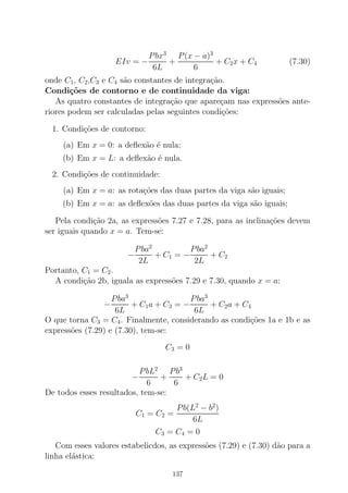 EIv = −
Pbx3
6L
+
P(x − a)3
6
+ C2x + C4 (7.30)
onde C1, C2,C3 e C4 s˜ao constantes de integra¸c˜ao.
Condi¸c˜oes de contorno e de continuidade da viga:
As quatro constantes de integra¸c˜ao que apare¸cam nas express˜oes ante-
riores podem ser calculadas pelas seguintes condi¸c˜oes:
1. Condi¸c˜oes de contorno:
(a) Em x = 0: a deﬂex˜ao ´e nula;
(b) Em x = L: a deﬂex˜ao ´e nula.
2. Condi¸c˜oes de continuidade:
(a) Em x = a: as rota¸c˜oes das duas partes da viga s˜ao iguais;
(b) Em x = a: as deﬂex˜oes das duas partes da viga s˜ao iguais;
Pela condi¸c˜ao 2a, as express˜oes 7.27 e 7.28, para as inclina¸c˜oes devem
ser iguais quando x = a. Tem-se:
−
Pba2
2L
+ C1 = −
Pba2
2L
+ C2
Portanto, C1 = C2.
A condi¸c˜ao 2b, iguala as express˜oes 7.29 e 7.30, quando x = a:
−
Pba3
6L
+ C1a + C3 = −
Pba3
6L
+ C2a + C4
O que torna C3 = C4. Finalmente, considerando as condi¸c˜oes 1a e 1b e as
express˜oes (7.29) e (7.30), tem-se:
C3 = 0
−
PbL2
6
+
Pb3
6
+ C2L = 0
De todos esses resultados, tem-se:
C1 = C2 =
Pb(L2
− b2
)
6L
C3 = C4 = 0
Com esses valores estabelicdos, as express˜oes (7.29) e (7.30) d˜ao para a
linha el´astica:
137
 