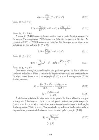 ELv =
Pbx
6L
(L2
− b2
− x2
) (7.31)
Para: (0 ≤ x ≤ a)
ELv =
Pbx
6L
(L2
− b2
− x2
) +
P(x − a)3
6
(7.32)
Para: (a ≤ x ≤ L)
A equa¸c˜ao (7.31) fornece a linha el´astica para a parte da viga `a esquerda
da carga P e a equa¸c˜ao (7.32) fornece a deﬂex˜ao da parte `a direita. As
equa¸c˜oes (7.27) e (7.28) fornecem as rota¸c˜oes das duas partes da viga, ap´os
substitui¸c˜ao dos valores de C1 e C2:
EIθ =
Pb
6L
(L2
− b2
− 3x2
) (7.33)
Para: (0 ≤ x ≤ a)
EIθ =
Pb
6L
(L2
− b2
− 3x2
) +
P(x − a)2
2
(7.34)
Para: (a ≤ x ≤ L)
Com estas equa¸c˜oes, a inclina¸c˜ao, em qualquer ponto da linha el´astica,
pode ser calculada. Para o calculo do ˆangulo de rota¸c˜ao nas extremidades
da viga, basta fazer x = 0 na equa¸c˜ao (7.33) e x = L na equa¸c˜ao (7.34).
Assim, tem-se:
θa =
Pb(L2
− b2
)
6LEI
=
Pab(L + b)
6LEI
(7.35)
θb =
Pab(L + a)
6LEI
(7.36)
A deﬂex˜ao m´axima da viga ocorre no ponto da linha el´astica em que
a tangente ´e horizontal. Se a > b, tal ponto estar´a na parte esquerda
(entre x = 0 e x = a) e poder´a ser encontrado igualando-se a inclina¸c˜ao
θ, da equa¸c˜ao (7.33), a zero. Chamando de x1 a distancia da extremidade
esquerda ao ponto de deﬂex˜ao m´axima, tem-se, pela equa¸c˜ao (7.33):
X1 =
L2 − b2
3
(7.37)
(a ≥ b)
138
 