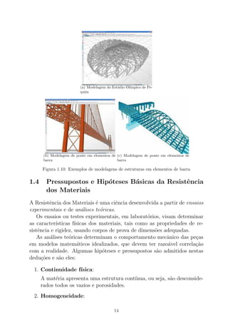 (a) Modelagem do Est´adio Ol´ımpico de Pe-
quim
(b) Modelagem de ponte em elementos de
barra
(c) Modelagem de ponte em elementos de
barra
Figura 1.10: Exemplos de modelagens de estruturas em elementos de barra
1.4 Pressupostos e Hip´oteses B´asicas da Resistˆencia
dos Materiais
A Resistˆencia dos Materiais ´e uma ciˆencia desenvolvida a partir de ensaios
experimentais e de an´alises te´oricas.
Os ensaios ou testes experimentais, em laborat´orios, visam determinar
as caracter´ısticas f´ısicas dos materiais, tais como as propriedades de re-
sistˆencia e rigidez, usando corpos de prova de dimens˜oes adequadas.
As an´alises te´oricas determinam o comportamento mecˆanico das pe¸cas
em modelos matem´aticos idealizados, que devem ter razo´avel correla¸c˜ao
com a realidade. Algumas hip´oteses e pressupostos s˜ao admitidos nestas
dedu¸c˜oes e s˜ao eles:
1. Continuidade f´ısica:
A mat´eria apresenta uma estrutura cont´ınua, ou seja, s˜ao desconside-
rados todos os vazios e porosidades.
2. Homogeneidade:
14
 