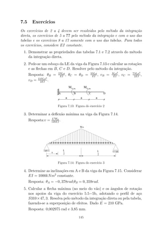 7.5 Exerc´ıcios
Os exerc´ıcios de 2 a 4 devem ser resolvidos pelo m´etodo da integra¸c˜ao
direta, os exerc´ıcios de 5 a ?? pelo m´etodo da integra¸c˜ao e com o uso das
tabelas e os exerc´ıcios 8 a 17 somente com o uso das tabelas. Para todos
os exerc´ıcios, considere EI constante.
1. Demonstrar as propriedades das tabelas 7.1 e 7.2 atrav´es do m´etodo
da integra¸c˜ao direta.
2. Pede-se um esbo¸co da LE da viga da Figura 7.13 e calcular as rota¸c˜oes
e as ﬂechas em B, C e D. Resolver pelo m´etodo da integra¸c˜ao.
Resposta: θB = 2Moa
EI , θC = θD = 3Moa
EI , vB = Moa2
EI , vC = 7Moa2
2EI ,
vD = 13Moa2
2EI .
Mo Mo
a a a
A B C D
Figura 7.13: Figura do exerc´ıcio 2
3. Determinar a deﬂex˜ao m´axima na viga da Figura 7.14.
Resposta:v = L4
W0
120EI .
Figura 7.14: Figura do exerc´ıcio 3
4. Determine as inclina¸c˜oes em A e B da viga da Figura 7.15. Considerar
EI = 1000kNm2
constante.
Resposta: θA = −0, 378rad;θB = 0, 359rad.
5. Calcular a ﬂecha m´axima (no meio do v˜ao) e os ˆangulos de rota¸c˜ao
nos apoios da viga do exerc´ıcio 5.5−5b, adotando o perﬁl de a¸co
S310×47, 3. Resolva pelo m´etodo da integra¸c˜ao direta ou pela tabela,
fazendo-se a superposi¸c˜ao de efeitos. Dado E = 210 GPa.
Resposta: 0,002975 rad e 3,85 mm.
145
 