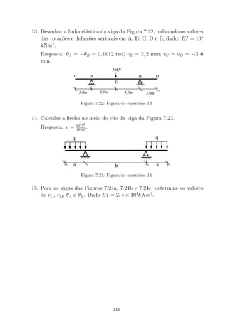 13. Desenhar a linha el´astica da viga da Figura 7.22, indicando os valores
das rota¸c˜oes e deﬂex˜oes verticais em A, B, C, D e E, dado: EI = 105
kNm2
.
Resposta: θA = −θB = 0, 0012 rad; vE = 3, 2 mm; vC = vD = −3, 6
mm.
0000000000
00000
1111111111
11111
00000000
0000
11111111
1111
30kN
4,0m3,0m 4,0m 3,0m
AC
E
B D
Figura 7.22: Figura do exerc´ıcios 13
14. Calcular a ﬂecha no meio do v˜ao da viga da Figura 7.23.
Resposta: v = qa2
b2
16EI .
000000001111111100000000001111111111
a
q q
ab
Figura 7.23: Figura do exerc´ıcios 14
15. Para as vigas das Figuras 7.24a, 7.24b e 7.24c, determine os valores
de vC, vD, θA e θB. Dado EI = 2, 4 × 104
kNm2
.
148
 