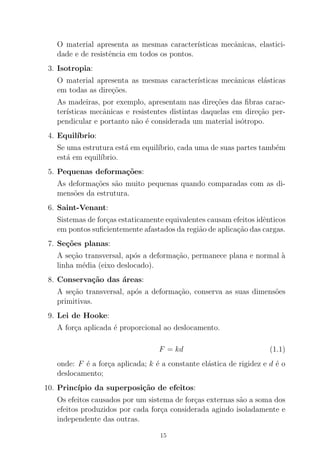 O material apresenta as mesmas caracter´ısticas mecˆanicas, elastici-
dade e de resistˆencia em todos os pontos.
3. Isotropia:
O material apresenta as mesmas caracter´ısticas mecˆanicas el´asticas
em todas as dire¸c˜oes.
As madeiras, por exemplo, apresentam nas dire¸c˜oes das ﬁbras carac-
ter´ısticas mecˆanicas e resistentes distintas daquelas em dire¸c˜ao per-
pendicular e portanto n˜ao ´e considerada um material is´otropo.
4. Equil´ıbrio:
Se uma estrutura est´a em equil´ıbrio, cada uma de suas partes tamb´em
est´a em equil´ıbrio.
5. Pequenas deforma¸c˜oes:
As deforma¸c˜oes s˜ao muito pequenas quando comparadas com as di-
mens˜oes da estrutura.
6. Saint-Venant:
Sistemas de for¸cas estaticamente equivalentes causam efeitos idˆenticos
em pontos suﬁcientemente afastados da regi˜ao de aplica¸c˜ao das cargas.
7. Se¸c˜oes planas:
A se¸c˜ao transversal, ap´os a deforma¸c˜ao, permanece plana e normal `a
linha m´edia (eixo deslocado).
8. Conserva¸c˜ao das ´areas:
A se¸c˜ao transversal, ap´os a deforma¸c˜ao, conserva as suas dimens˜oes
primitivas.
9. Lei de Hooke:
A for¸ca aplicada ´e proporcional ao deslocamento.
F = kd (1.1)
onde: F ´e a for¸ca aplicada; k ´e a constante el´astica de rigidez e d ´e o
deslocamento;
10. Princ´ıpio da superposi¸c˜ao de efeitos:
Os efeitos causados por um sistema de for¸cas externas s˜ao a soma dos
efeitos produzidos por cada for¸ca considerada agindo isoladamente e
independente das outras.
15
 