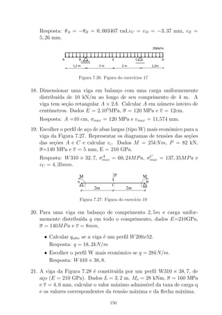 Resposta: θA = −θB = 0, 003407 rad,vC = vD = −3, 37 mm, vE =
5, 26 mm.
Figura 7.26: Figura do exerc´ıcios 17
18. Dimensionar uma viga em balan¸co com uma carga uniformemente
distribu´ıda de 10 kN/m ao longo de seu comprimento de 4 m. A
viga tem se¸c˜ao retangular A × 2A. Calcular A em n´umero inteiro de
cent´ımetros. Dados E = 2.105
MPa, σ = 120 MPa e v = 12cm.
Resposta: A =10 cm, σmax = 120 MPa e vmax = 11,574 mm.
19. Escolher o perﬁl de a¸co de abas largas (tipo W) mais econˆomico para a
viga da Figura 7.27. Representar os diagramas de tens˜oes das se¸c˜oes
das se¸c˜oes A e C e calcular vc. Dados M = 25kNm, P = 82 kN,
σ=140 MPa e v = 5 mm, E = 210 GPa.
Resposta: W310 × 32, 7, σA
max = 60, 24MPa, σC
max = 137, 35MPa e
vC = 4, 35mm.
2m 2m
PM M
A B
C
Figura 7.27: Figura do exerc´ıcio 19
20. Para uma viga em balan¸co de comprimento 2, 5m e carga unifor-
memente distribu´ıda q em todo o comprimento, dados E=210GPa,
σ = 140MPa e v = 8mm,
• Calcular qadm se a viga ´e um perﬁl W200x52.
Resposta: q = 18, 2kN/m
• Escolher o perﬁl W mais econˆomico se q = 28kN/m.
Resposta: W410 × 38, 8.
21. A viga da Figura 7.28 ´e constitu´ıda por um perﬁl W310 × 38, 7, de
a¸co (E = 210 GPa). Dados L = 3, 2 m, Mo = 28 kNm, σ = 160 MPa
e v = 4, 6 mm, calcular o valor m´aximo admiss´ıvel da taxa de carga q
e os valores correspondentes da tens˜ao m´axima e da ﬂecha m´axima.
150
 