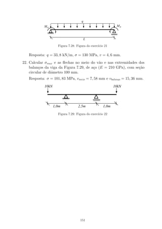 0000
0000
0000
1111
1111
1111
MoMo
0000
0000
1111
1111
L
q
Figura 7.28: Figura do exerc´ıcio 21
Resposta: q = 33, 8 kN/m, σ = 130 MPa, v = 4, 6 mm.
22. Calcular σmax e as ﬂechas no meio do v˜ao e nas extremidades dos
balan¸cos da viga da Figura 7.29, de a¸co (E = 210 GPa), com se¸c˜ao
circular de diˆametro 100 mm.
Resposta: σ = 101, 83 MPa, vmeio = 7, 58 mm e vbalanc,o = 15, 36 mm.
00000
00000
11111
111110000
0000
0000
1111
1111
1111
10kN 10kN
2,5m1,0m 1,0m
Figura 7.29: Figura do exerc´ıcio 22
151
 