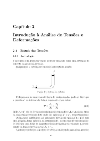 Cap´ıtulo 2
Introdu¸c˜ao `a An´alise de Tens˜oes e
Deforma¸c˜oes
2.1 Estudo das Tens˜oes
2.1.1 Introdu¸c˜ao
Um conceito da grandeza tens˜ao pode ser encarado como uma extens˜ao do
conceito da grandeza press˜ao.
Imaginemos o sistema de ˆembolos apresentado abaixo:
F1
F2
1
2
Figura 2.1: Sistema de ˆembolos
Utilizando-se os conceitos de f´ısica do ensino m´edio, pode-se dizer que
a press˜ao P no interior do duto ´e constante e tem valor:
P =
F1
A1
=
F2
A2
(2.1)
onde F1 e F2 s˜ao as for¸cas aplicadas nas extremidades e A1 e A2 s˜ao as ´areas
da se¸c˜ao transversal do duto onde s˜ao aplicadas F1 e F2, respectivamente.
Os macacos hidr´aulicos s˜ao aplica¸c˜oes diretas da equa¸c˜ao 2.1, pois com
uma pequena for¸ca aplicada na extremidade 1 do sistema de ˆembolos pode-
se produzir uma for¸ca de magnitude consider´avel na extremidade 2, depen-
dendo da raz˜ao entre as ´areas A1 e A2.
Algumas conclus˜oes j´a podem ser obtidas analisando a grandeza press˜ao:
17
 