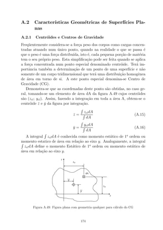 A.2 Caracter´ısticas Geom´etricas de Superf´ıcies Pla-
nas
A.2.1 Centr´oides e Centros de Gravidade
Freq¨uentemente considera-se a for¸ca peso dos corpos como cargas concen-
tradas atuando num ´unico ponto, quando na realidade o que se passa ´e
que o peso ´e uma for¸ca distribu´ıda, isto ´e, cada pequena por¸c˜ao de mat´eria
tem o seu pr´oprio peso. Esta simpliﬁca¸c˜ao pode ser feita quando se aplica
a for¸ca concentrada num ponto especial denominado centr´oide. Ter´a im-
portˆancia tamb´em a determina¸c˜ao de um ponto de uma superf´ıcie e n˜ao
somente de um corpo tridimensional que ter´a uma distribui¸c˜ao homogˆenea
de ´area em torno de si. A este ponto especial denomina-se Centro de
Gravidade (CG).
Demonstra-se que as coordenadas deste ponto s˜ao obtidas, no caso ge-
ral, tomando-se um elemento de ´area dA da ﬁgura A.49 cujos centr´oides
s˜ao (zel; yel). Assim, fazendo a integra¸c˜ao em toda a ´area A, obtem-se o
centr´oide ¯z e ¯y da ﬁgura por integra¸c˜ao.
¯z =
zeldA
dA
(A.15)
¯y =
yeldA
dA
(A.16)
A integral zeldA ´e conhecida como momento est´atico de 1a
ordem ou
momento estatico de ´area em rela¸c˜ao ao eixo y. Analogamente, a integral
zeldA deﬁne o momento Est´atico de 1a
ordem ou momento est´atico de
´area em rela¸c˜ao ao eixo y.
Figura A.49: Figura plana com geometria qualquer para c´alculo do CG
174
 