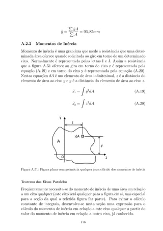 ¯y =
¯yA
A
= 93, 85mm
A.2.2 Momentos de In´ercia
Momento de in´ercia ´e uma grandeza que mede a resistˆencia que uma deter-
minada ´area oferece quando solicitada ao giro em torno de um determinado
eixo. Normalmente ´e representado pelas letras I e J. Assim a resistˆencia
que a ﬁgura A.51 oferece ao giro em torno do eixo z ´e representada pela
equa¸c˜ao (A.19) e em torno do eixo y ´e representada pela equa¸c˜ao (A.20).
Nestas equa¸c˜oes dA ´e um elemento de ´area inﬁnitesimal, z ´e a distˆancia do
elemento de ´area ao eixo y e y ´e a distˆancia do elemento de ´area ao eixo z.
Jz = y2
dA (A.19)
Jy = z2
dA (A.20)
Figura A.51: Figura plana com geometria qualquer para c´alculo dos momentos de in´ercia
Teorema dos Eixos Paralelos
Freq¨uentemente necessita-se do momento de in´ercia de uma ´area em rela¸c˜ao
a um eixo qualquer (este eixo ser´a qualquer para a ﬁgura em si, mas especial
para a se¸c˜ao da qual a referida ﬁgura faz parte). Para evitar o c´alculo
constante de integrais, desenvolve-se nesta se¸c˜ao uma express˜ao para o
c´alculo do momento de in´ercia em rela¸c˜ao a este eixo qualquer a partir do
valor do momento de in´ercia em rela¸c˜ao a outro eixo, j´a conhecido.
176
 