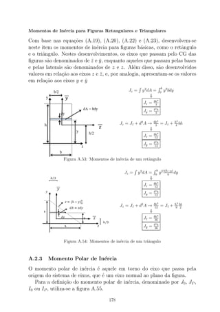 Momentos de In´ercia para Figuras Retangulares e Triangulares
Com base nas equa¸c˜oes (A.19), (A.20), (A.22) e (A.23), desenvolvem-se
neste item os momentos de in´ercia para ﬁguras b´asicas, como o retˆangulo
e o triˆangulo. Nestes desenvolvimentos, os eixos que passam pelo CG das
ﬁguras s˜ao denominados de ¯z e ¯y, enquanto aqueles que passam pelas bases
e pelas laterais s˜ao denominados de z e z. Al´em disso, s˜ao desenvolvidos
valores em rela¸c˜ao aos eixos z e ¯z, e, por analogia, apresentam-se os valores
em rela¸c˜ao aos eixos y e ¯y
Jz = y2
dA =
h
0
y2
bdy
⇓
Jz = bh3
3
Jy = b3h
3
Jz = J¯z + d2
A → bh3
3
= J¯z + h2
4
bh
⇓
J¯z = bh3
12
J¯y = b3h
12
Figura A.53: Momentos de in´ercia de um retˆangulo
Jz = y2
dA =
h
0
y2 b(h−y)
h
dy
⇓
Jz = bh3
12
Jy = b3h
12
Jz = J¯z + d2
A → bh3
12
= J¯z + h2
9
bh
2
⇓
J¯z = bh3
36
J¯y = b3h
36
Figura A.54: Momentos de in´ercia de um triˆangulo
A.2.3 Momento Polar de In´ercia
O momento polar de in´ercia ´e aquele em torno do eixo que passa pela
origem do sistema de eixos, que ´e um eixo normal ao plano da ﬁgura.
Para a deﬁni¸c˜ao do momento polar de in´ercia, denominado por J0, JP ,
I0 ou IP , utiliza-se a ﬁgura A.55.
178
 