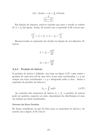 dA = 2πudu → J0 =
r
0 u2
2πudu
⇓
J0 = πr4
2
Em fun¸c˜ao da simetria, pode-se concluir que para o c´ırculo os valores
de Jz e Jy s˜ao iguais. Assim, de acordo com a express˜ao A.26, tem-se que:
πr4
2
= Jz + Jy → Jz = Jy =
πr4
4
Reenscrevendo as express˜oes do c´ırculo em fun¸c˜ao do seu diˆametro D,
tem-se:
Jz = Jy =
πD4
64
J0 = Jp =
πD4
32
A.2.4 Produto de In´ercia
O produto de in´ercia ´e deﬁnido, com base na ﬁgura A.57, como sendo o
produto de cada ´area dA de uma ´area A por suas coordenadas z e y em
rela¸c˜ao aos eixos coordenados z e y e integrando sobre a ´area. Assim a
express˜ao do produto de in´ercia ´e:
Jzy = zydA (A.27)
Ao contr´ario dos momentos de in´ercia Jz e Jy, o produto de in´ercia
pode ser positivo, negativo ou nulo, dependendo da distribui¸c˜ao de ´area
em rela¸c˜ao aos eixos coordenados.
Teorema dos Eixos Paralelos
De forma semelhante ao que foi feito para os momentos de in´ercia e de
acordo com a ﬁgura A.58, tem-se:
180
 