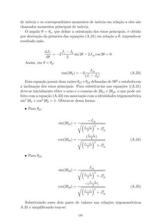 de in´ercia e os correspondentes momentos de in´ercia em rela¸c˜ao a eles s˜ao
chamados momentos principais de in´ercia.
O ˆangulo θ = θp, que deﬁne a orienta¸c˜ao dos eixos principais, ´e obtido
por deriva¸c˜ao da primeira das equa¸c˜oes (A.31) em rela¸c˜ao a θ, impondo-se
resultado nulo.
dJz′
dθ
= −2
Jz − Jy
2
sin 2θ − 2Jzy cos 2θ = 0
Assim, em θ = θp:
tan(2θp) = −2
Jzy
(Jz − Jy)
(A.33)
Esta equa¸c˜ao possui duas ra´ızes θp1 e θp2 defasadas de 900
e estabelecem
a inclina¸c˜ao dos eixos principais. Para substitui-las nas equa¸c˜oes )(A.31)
deve-se inicialmente obter o seno e o cosseno de 2θp1 e 2θp2, o que pode ser
feito com a equa¸c˜ao (A.33) em associa¸c˜ao com a identidades trigonom´etrica
sin2
2θp + cos2
2θp = 1. Obtem-se dessa forma:
• Para θp1
sin(2θp1) =
−Jzy
Jz−Jy
2
2
+ J2
zy
cos(2θp1) =
(
Jz−Jy
2 )
Jz−Jy
2
2
+ J2
zy
(A.34)
• Para θp2
sin(2θp2) =
Jzy
Jz−Jy
2
2
+ J2
zy
cos(2θp2) =
−(
Jz−Jy
2 )
Jz−Jy
2
2
+ J2
zy
(A.35)
Substituindo esses dois pares de valores nas rela¸c˜oes trigonom´etricas
A.31 e simpliﬁcando tem-se:
185
 