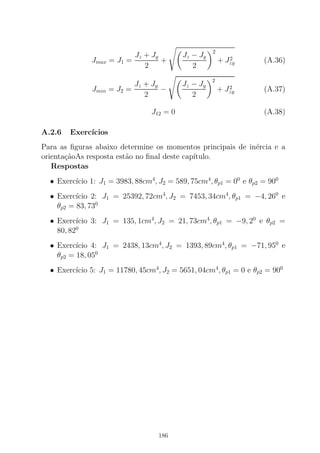 Jmax = J1 =
Jz + Jy
2
+
Jz − Jy
2
2
+ J2
zy (A.36)
Jmin = J2 =
Jz + Jy
2
−
Jz − Jy
2
2
+ J2
zy (A.37)
J12 = 0 (A.38)
A.2.6 Exerc´ıcios
Para as ﬁguras abaixo determine os momentos principais de in´ercia e a
orienta¸c˜aoAs resposta est˜ao no ﬁnal deste cap´ıtulo.
Respostas
• Exerc´ıcio 1: J1 = 3983, 88cm4
, J2 = 589, 75cm4
, θp1 = 00
e θp2 = 900
• Exerc´ıcio 2: J1 = 25392, 72cm4
, J2 = 7453, 34cm4
, θp1 = −4, 260
e
θp2 = 83, 730
• Exerc´ıcio 3: J1 = 135, 1cm4
, J2 = 21, 73cm4
, θp1 = −9, 20
e θp2 =
80, 820
• Exerc´ıcio 4: J1 = 2438, 13cm4
, J2 = 1393, 89cm4
, θp1 = −71, 950
e
θp2 = 18, 050
• Exerc´ıcio 5: J1 = 11780, 45cm4
, J2 = 5651, 04cm4
, θp1 = 0 e θp2 = 900
186
 