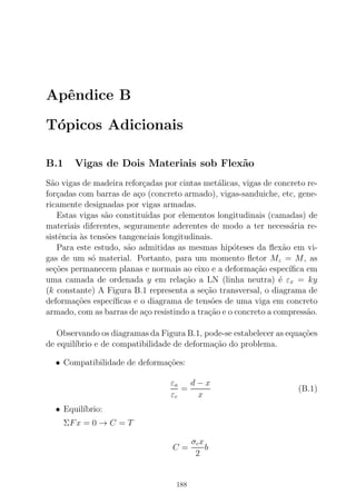 Apˆendice B
T´opicos Adicionais
B.1 Vigas de Dois Materiais sob Flex˜ao
S˜ao vigas de madeira refor¸cadas por cintas met´alicas, vigas de concreto re-
for¸cadas com barras de a¸co (concreto armado), vigas-sanduiche, etc, gene-
ricamente designadas por vigas armadas.
Estas vigas s˜ao constituidas por elementos longitudinais (camadas) de
materiais diferentes, seguramente aderentes de modo a ter necess´aria re-
sistˆencia `as tens˜oes tangenciais longitudinais.
Para este estudo, s˜ao admitidas as mesmas hip´oteses da ﬂex˜ao em vi-
gas de um s´o material. Portanto, para um momento ﬂetor Mz = M, as
se¸c˜oes permanecem planas e normais ao eixo e a deforma¸c˜ao espec´ıﬁca em
uma camada de ordenada y em rela¸c˜ao a LN (linha neutra) ´e εx = ky
(k constante) A Figura B.1 representa a se¸c˜ao transversal, o diagrama de
deforma¸c˜oes espec´ıﬁcas e o diagrama de tens˜oes de uma viga em concreto
armado, com as barras de a¸co resistindo a tra¸c˜ao e o concreto a compress˜ao.
Observando os diagramas da Figura B.1, pode-se estabelecer as equa¸c˜oes
de equil´ıbrio e de compatibilidade de deforma¸c˜ao do problema.
• Compatibilidade de deforma¸c˜oes:
εa
εc
=
d − x
x
(B.1)
• Equil´ıbrio:
ΣFx = 0 → C = T
C =
σcx
2
b
188
 