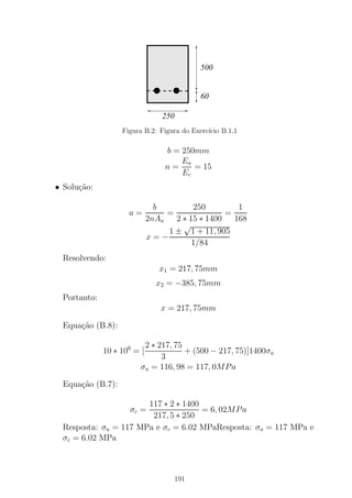 000000000000000000000000000000
00000000000000000000000000000000000000000000000000
00000000000000000000000000000000000000000000000000
00000000000000000000
111111111111111111111111111111
11111111111111111111111111111111111111111111111111
11111111111111111111111111111111111111111111111111
11111111111111111111
250
500
60
Figura B.2: Figura do Exerc´ıcio B.1.1
b = 250mm
n =
Ea
Ec
= 15
• Solu¸c˜ao:
a =
b
2nAa
=
250
2 ∗ 15 ∗ 1400
=
1
168
x = −
1 ±
√
1 + 11, 905
1/84
Resolvendo:
x1 = 217, 75mm
x2 = −385, 75mm
Portanto:
x = 217, 75mm
Equa¸c˜ao (B.8):
10 ∗ 106
= [
2 ∗ 217, 75
3
+ (500 − 217, 75)]1400σa
σa = 116, 98 = 117, 0MPa
Equa¸c˜ao (B.7):
σc =
117 ∗ 2 ∗ 1400
217, 5 ∗ 250
= 6, 02MPa
Resposta: σa = 117 MPa e σc = 6.02 MPaResposta: σa = 117 MPa e
σc = 6.02 MPa
191
 