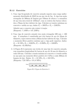 B.1.2 Exerc´ıcios
1. Uma viga bi-apoiada de concreto armado suporta uma carga unifor-
memente distribu´ıda de 25kN/m em um v˜ao de 5m. A viga tem se¸c˜ao
retangular de 300mm de largura por 550mm de altura e a armadura
de a¸co tem ´area total de 1250mm2
, com os centros das barras coloca-
dos a 70mm da face inferior da viga. Calcular as tens˜oes m´aximas no
concreto e m´edia no a¸co, dados Ec = 20GPa e Ea = 210GPa.
Admitir que o concreto n˜ao resiste `a tra¸c˜ao
(Resposta: 7, 4MPa e 147, 2MPa)
2. Uma viga de concreto armado tem se¸c˜ao retangular 200 mm × 400
mm. A armadura ´e constitu´ıda por trˆes barras de a¸co de 22mm de
diˆametro, cujos centros est˜ao a 50mm da face inferior da viga. Calcular
o momento ﬂetor positivo m´aximo que a viga pode suportar, dados:
Ec = 21 GPa, Ea = 210GPa, σc = 9.3MPa, σa = 138MPa
(Resposta: 42, 03kNm)
3. A Figura B.3 representa um trecho de uma laje de concreto armado,
com armadura longitudinal de barras de a¸co de 16 mm de diˆametro a
cada 150 mm. Calcular a tens˜ao m´axima no concreto e a tens˜ao m´edia
no a¸co para um momento ﬂetor positivo de 4 kNm a cada 300mm de
largura da laje. Dados: Ec = 21 GPa, Ea = 210 GPa,
(Resposta: 7,65 MPa e 114, 8 MPa)
00000000000000000000000000000000000000000000000000000000000000000000000000
00000000000000000000000000000000000000000000000000000000000000000000000000
000000000000000000000000000000000000000000000000000000000000000000000000000000000000000000000000000000000000000
0000000000000000000000000000000000000
11111111111111111111111111111111111111111111111111111111111111111111111111
11111111111111111111111111111111111111111111111111111111111111111111111111
111111111111111111111111111111111111111111111111111111111111111111111111111111111111111111111111111111111111111
1111111111111111111111111111111111111
100mm
120mm
Figura B.3: Figura do Exerc´ıcio 3
192
 