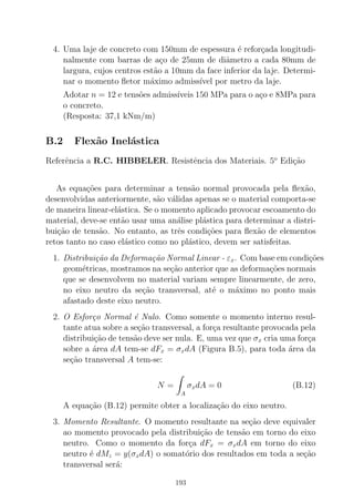 4. Uma laje de concreto com 150mm de espessura ´e refor¸cada longitudi-
nalmente com barras de a¸co de 25mm de diˆametro a cada 80mm de
largura, cujos centros est˜ao a 10mm da face inferior da laje. Determi-
nar o momento ﬂetor m´aximo admiss´ıvel por metro da laje.
Adotar n = 12 e tens˜oes admiss´ıveis 150 MPa para o a¸co e 8MPa para
o concreto.
(Resposta: 37,1 kNm/m)
B.2 Flex˜ao Inel´astica
Referˆencia a R.C. HIBBELER. Resistˆencia dos Materiais. 5o
Edi¸c˜ao
As equa¸c˜oes para determinar a tens˜ao normal provocada pela ﬂex˜ao,
desenvolvidas anteriormente, s˜ao v´alidas apenas se o material comporta-se
de maneira linear-el´astica. Se o momento aplicado provocar escoamento do
material, deve-se ent˜ao usar uma an´alise pl´astica para determinar a distri-
bui¸c˜ao de tens˜ao. No entanto, as trˆes condi¸c˜oes para ﬂex˜ao de elementos
retos tanto no caso el´astico como no pl´astico, devem ser satisfeitas.
1. Distribui¸c˜ao da Deforma¸c˜ao Normal Linear - εx. Com base em condi¸c˜oes
geom´etricas, mostramos na se¸c˜ao anterior que as deforma¸c˜oes normais
que se desenvolvem no material variam sempre linearmente, de zero,
no eixo neutro da se¸c˜ao transversal, at´e o m´aximo no ponto mais
afastado deste eixo neutro.
2. O Esfor¸co Normal ´e Nulo. Como somente o momento interno resul-
tante atua sobre a se¸c˜ao transversal, a for¸ca resultante provocada pela
distribui¸c˜ao de tens˜ao deve ser nula. E, uma vez que σx cria uma for¸ca
sobre a ´area dA tem-se dFx = σxdA (Figura B.5), para toda ´area da
se¸c˜ao transversal A tem-se:
N =
A
σxdA = 0 (B.12)
A equa¸c˜ao (B.12) permite obter a localiza¸c˜ao do eixo neutro.
3. Momento Resultante. O momento resultante na se¸c˜ao deve equivaler
ao momento provocado pela distribui¸c˜ao de tens˜ao em torno do eixo
neutro. Como o momento da for¸ca dFx = σxdA em torno do eixo
neutro ´e dMz = y(σxdA) o somat´orio dos resultados em toda a se¸c˜ao
transversal ser´a:
193
 